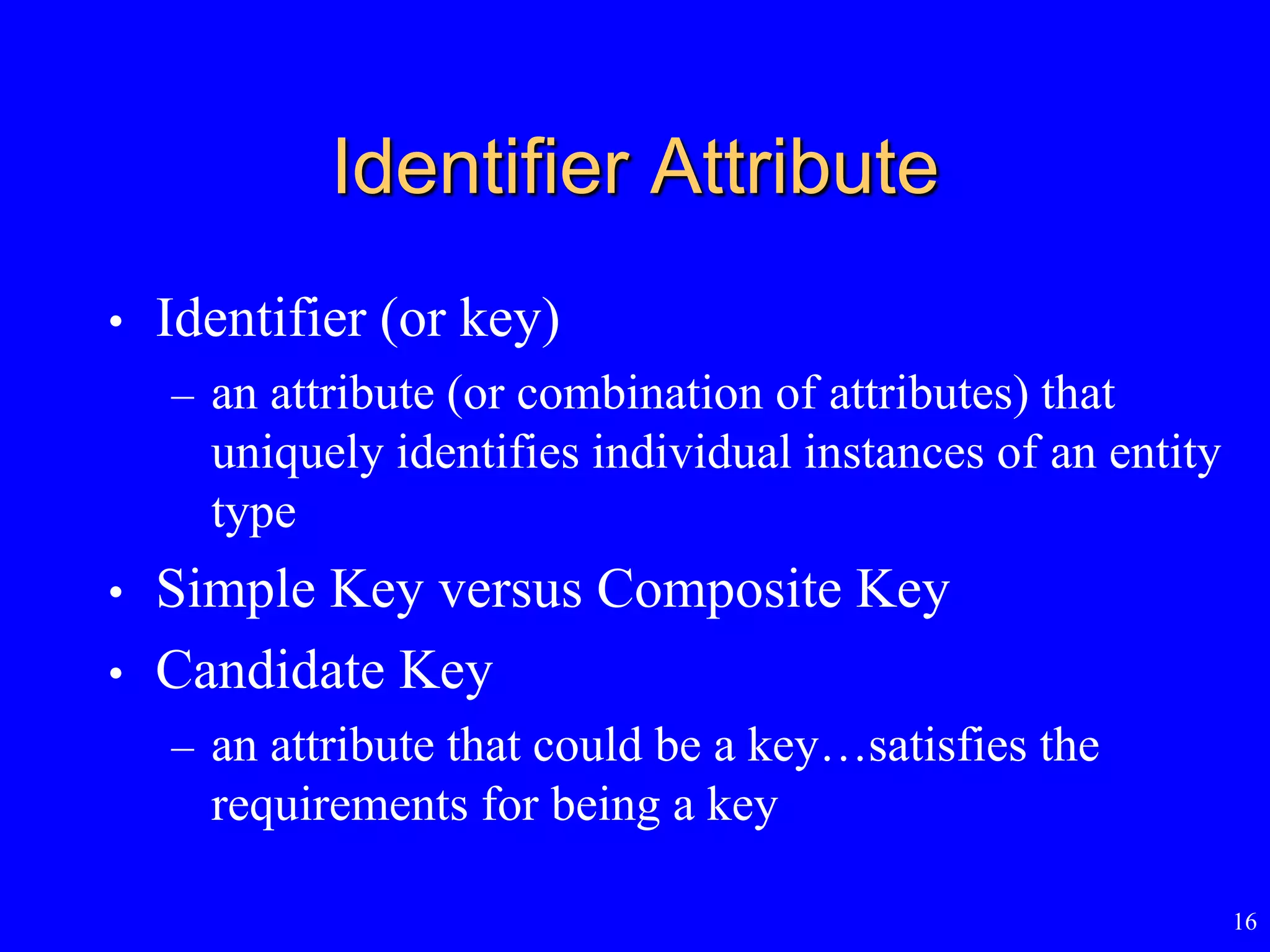 16
Identifier Attribute
• Identifier (or key)
– an attribute (or combination of attributes) that
uniquely identifies individual instances of an entity
type
• Simple Key versus Composite Key
• Candidate Key
– an attribute that could be a key…satisfies the
requirements for being a key
 
