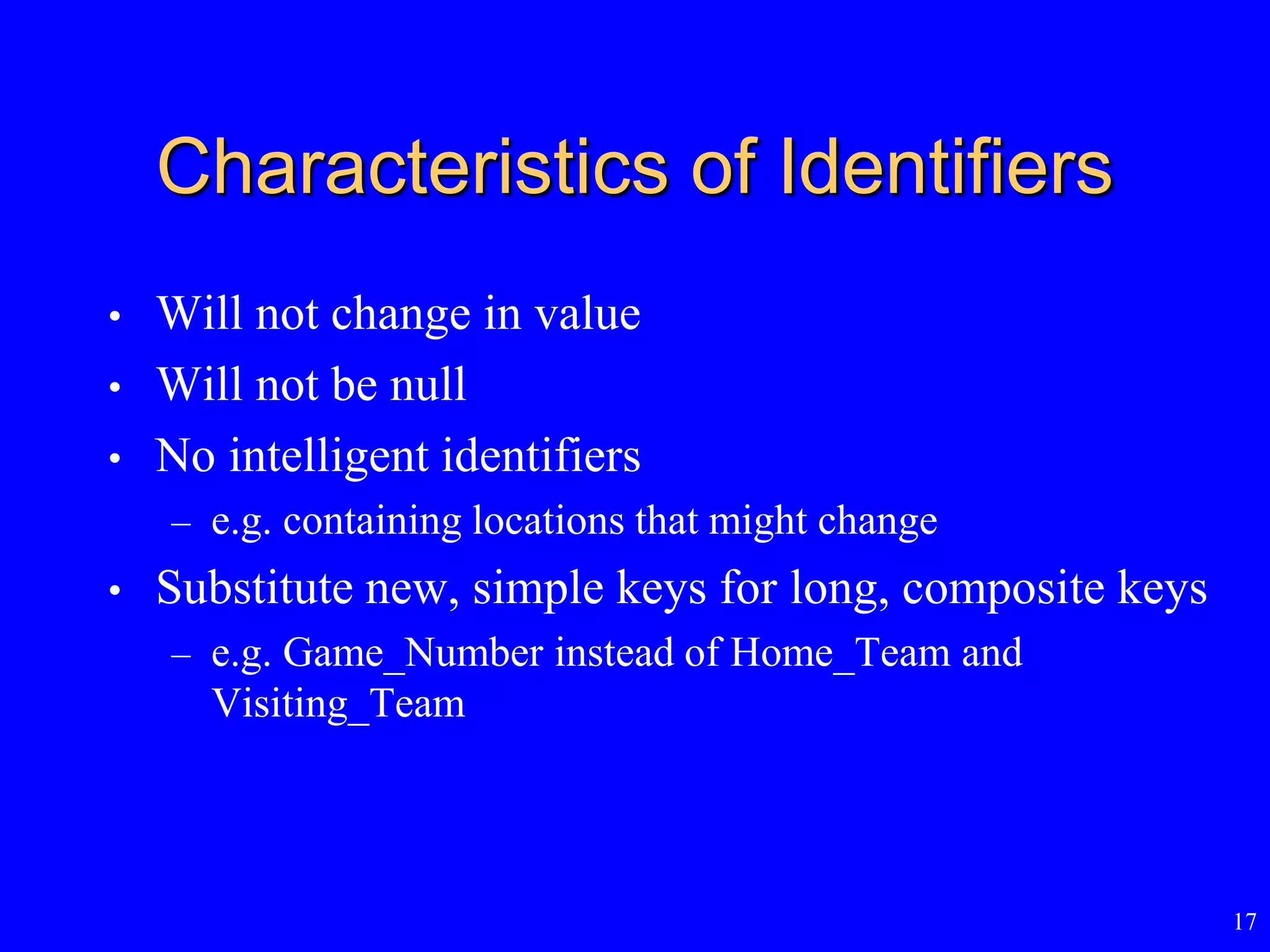 17
Characteristics of Identifiers
• Will not change in value
• Will not be null
• No intelligent identifiers
– e.g. containing locations that might change
• Substitute new, simple keys for long, composite keys
– e.g. Game_Number instead of Home_Team and
Visiting_Team
 