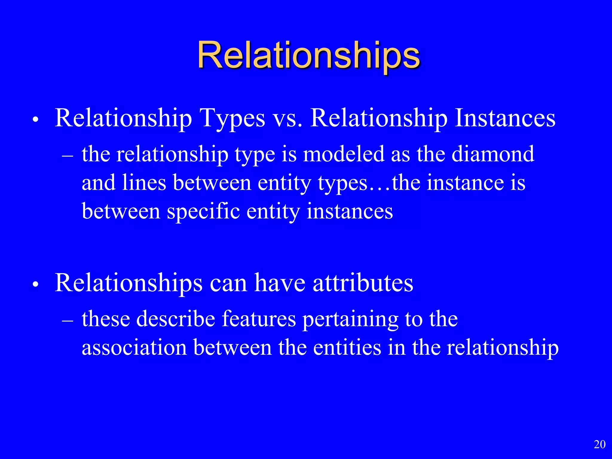 20
Relationships
• Relationship Types vs. Relationship Instances
– the relationship type is modeled as the diamond
and lines between entity types…the instance is
between specific entity instances
• Relationships can have attributes
– these describe features pertaining to the
association between the entities in the relationship
 