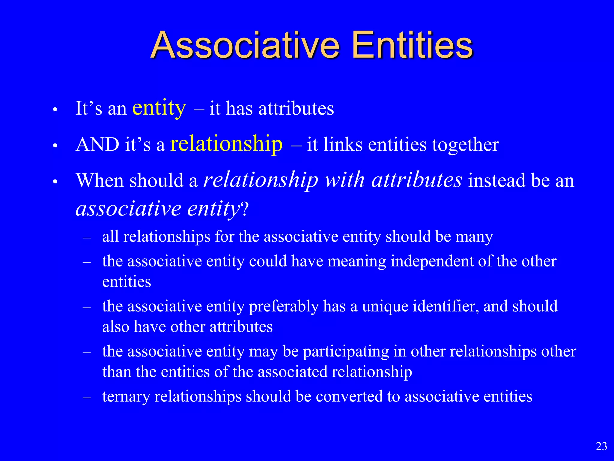 23
Associative Entities
• It’s an entity – it has attributes
• AND it’s a relationship – it links entities together
• When should a relationship with attributes instead be an
associative entity?
– all relationships for the associative entity should be many
– the associative entity could have meaning independent of the other
entities
– the associative entity preferably has a unique identifier, and should
also have other attributes
– the associative entity may be participating in other relationships other
than the entities of the associated relationship
– ternary relationships should be converted to associative entities
 