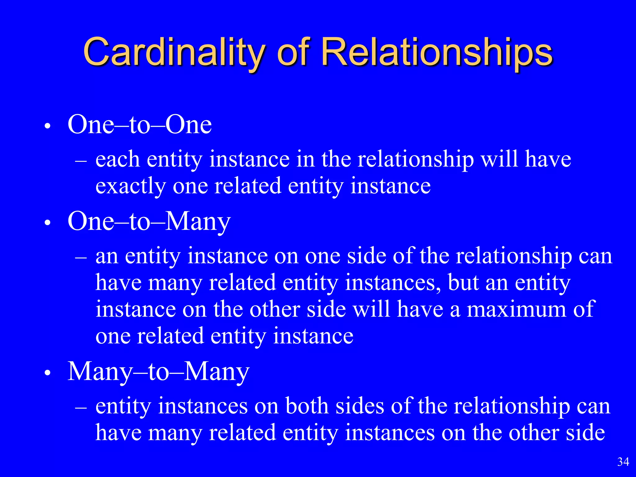 34
Cardinality of Relationships
• One–to–One
– each entity instance in the relationship will have
exactly one related entity instance
• One–to–Many
– an entity instance on one side of the relationship can
have many related entity instances, but an entity
instance on the other side will have a maximum of
one related entity instance
• Many–to–Many
– entity instances on both sides of the relationship can
have many related entity instances on the other side
 