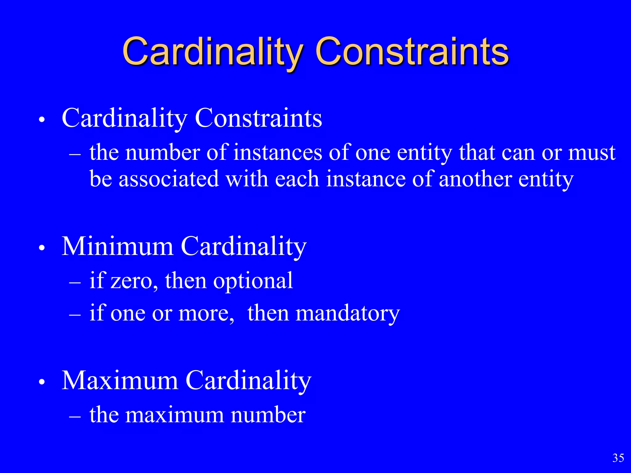 35
Cardinality Constraints
• Cardinality Constraints
– the number of instances of one entity that can or must
be associated with each instance of another entity
• Minimum Cardinality
– if zero, then optional
– if one or more, then mandatory
• Maximum Cardinality
– the maximum number
 