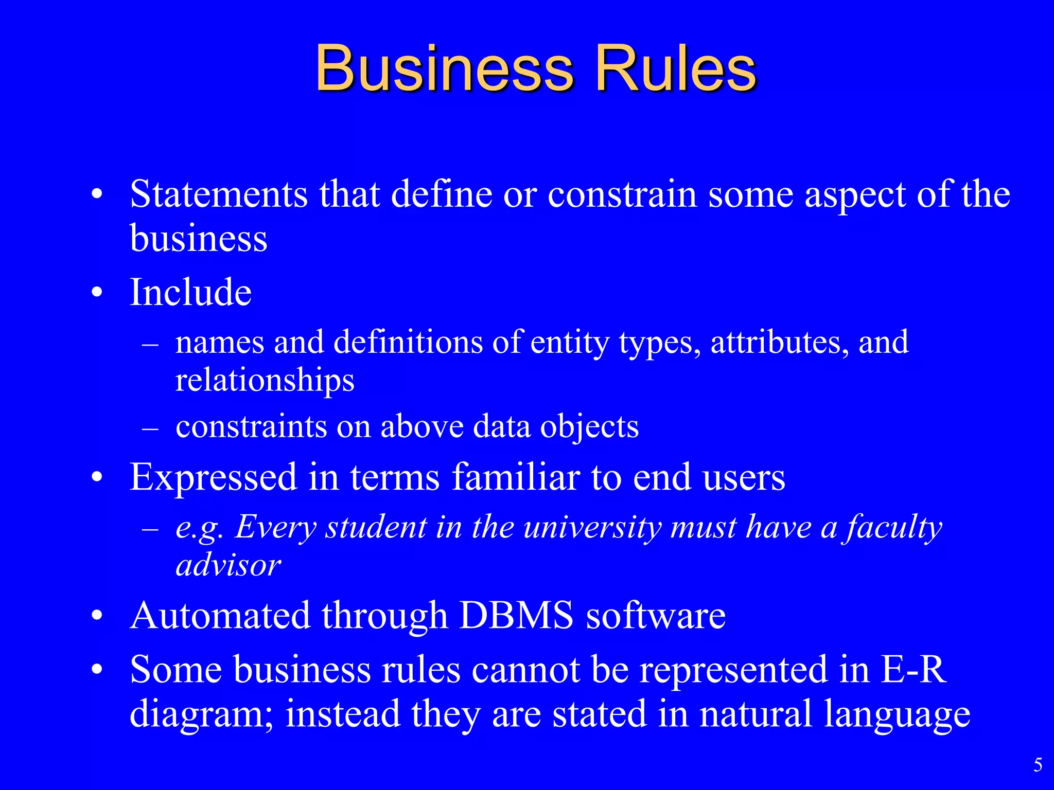 5
Business Rules
• Statements that define or constrain some aspect of the
business
• Include
– names and definitions of entity types, attributes, and
relationships
– constraints on above data objects
• Expressed in terms familiar to end users
– e.g. Every student in the university must have a faculty
advisor
• Automated through DBMS software
• Some business rules cannot be represented in E-R
diagram; instead they are stated in natural language
 