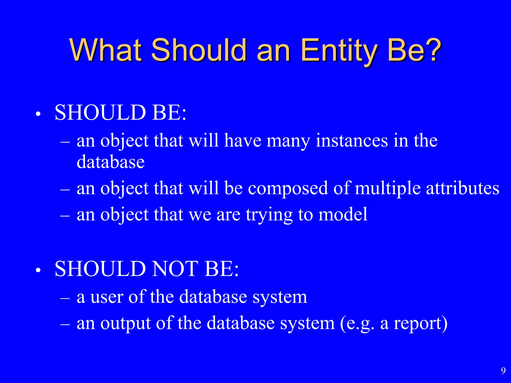 9
What Should an Entity Be?
• SHOULD BE:
– an object that will have many instances in the
database
– an object that will be composed of multiple attributes
– an object that we are trying to model
• SHOULD NOT BE:
– a user of the database system
– an output of the database system (e.g. a report)
 