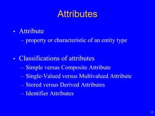 13
Attributes
• Attribute
– property or characteristic of an entity type
• Classifications of attributes
– Simple versus Composite Attribute
– Single-Valued versus Multivalued Attribute
– Stored versus Derived Attributes
– Identifier Attributes
 