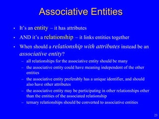 23
Associative Entities
• It’s an entity – it has attributes
• AND it’s a relationship – it links entities together
• When should a relationship with attributes instead be an
associative entity?
– all relationships for the associative entity should be many
– the associative entity could have meaning independent of the other
entities
– the associative entity preferably has a unique identifier, and should
also have other attributes
– the associative entity may be participating in other relationships other
than the entities of the associated relationship
– ternary relationships should be converted to associative entities
 