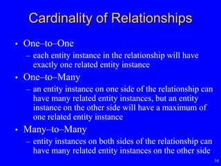 34
Cardinality of Relationships
• One–to–One
– each entity instance in the relationship will have
exactly one related entity instance
• One–to–Many
– an entity instance on one side of the relationship can
have many related entity instances, but an entity
instance on the other side will have a maximum of
one related entity instance
• Many–to–Many
– entity instances on both sides of the relationship can
have many related entity instances on the other side
 