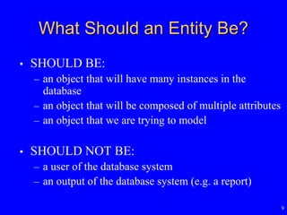 9
What Should an Entity Be?
• SHOULD BE:
– an object that will have many instances in the
database
– an object that will be composed of multiple attributes
– an object that we are trying to model
• SHOULD NOT BE:
– a user of the database system
– an output of the database system (e.g. a report)
 
