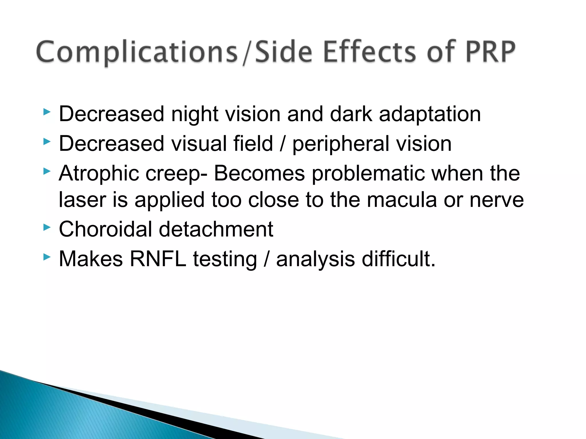  Decreased night vision and dark adaptation
 Decreased visual field / peripheral vision
 Atrophic creep- Becomes problematic when the
laser is applied too close to the macula or nerve
 Choroidal detachment
 Makes RNFL testing / analysis difficult.
 