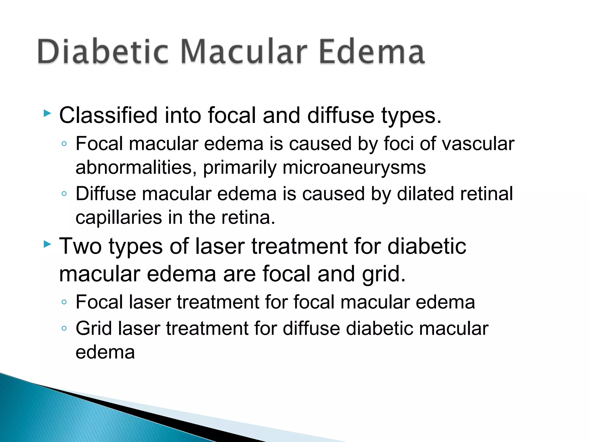  Classified into focal and diffuse types.
◦ Focal macular edema is caused by foci of vascular
abnormalities, primarily microaneurysms
◦ Diffuse macular edema is caused by dilated retinal
capillaries in the retina.
 Two types of laser treatment for diabetic
macular edema are focal and grid.
◦ Focal laser treatment for focal macular edema
◦ Grid laser treatment for diffuse diabetic macular
edema
 
