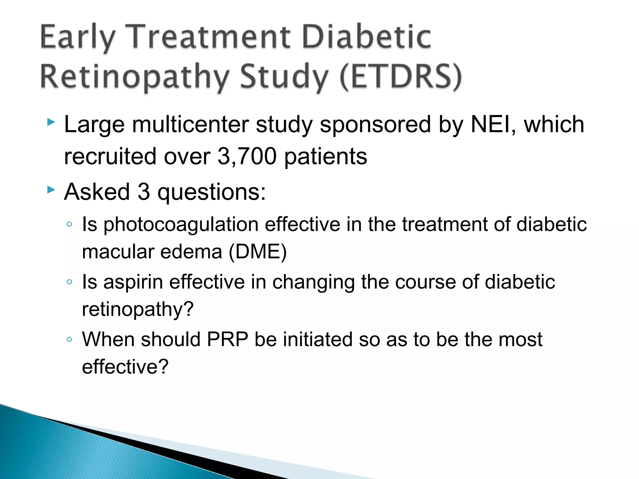  Large multicenter study sponsored by NEI, which
recruited over 3,700 patients
 Asked 3 questions:
◦ Is photocoagulation effective in the treatment of diabetic
macular edema (DME)
◦ Is aspirin effective in changing the course of diabetic
retinopathy?
◦ When should PRP be initiated so as to be the most
effective?
 