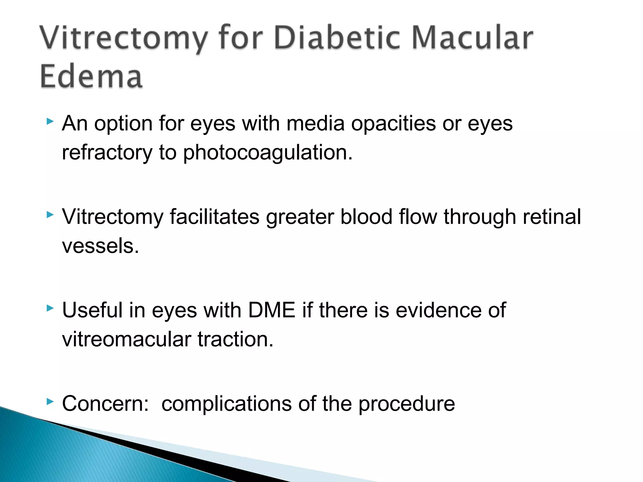  An option for eyes with media opacities or eyes
refractory to photocoagulation.
 Vitrectomy facilitates greater blood flow through retinal
vessels.
 Useful in eyes with DME if there is evidence of
vitreomacular traction.
 Concern: complications of the procedure
 