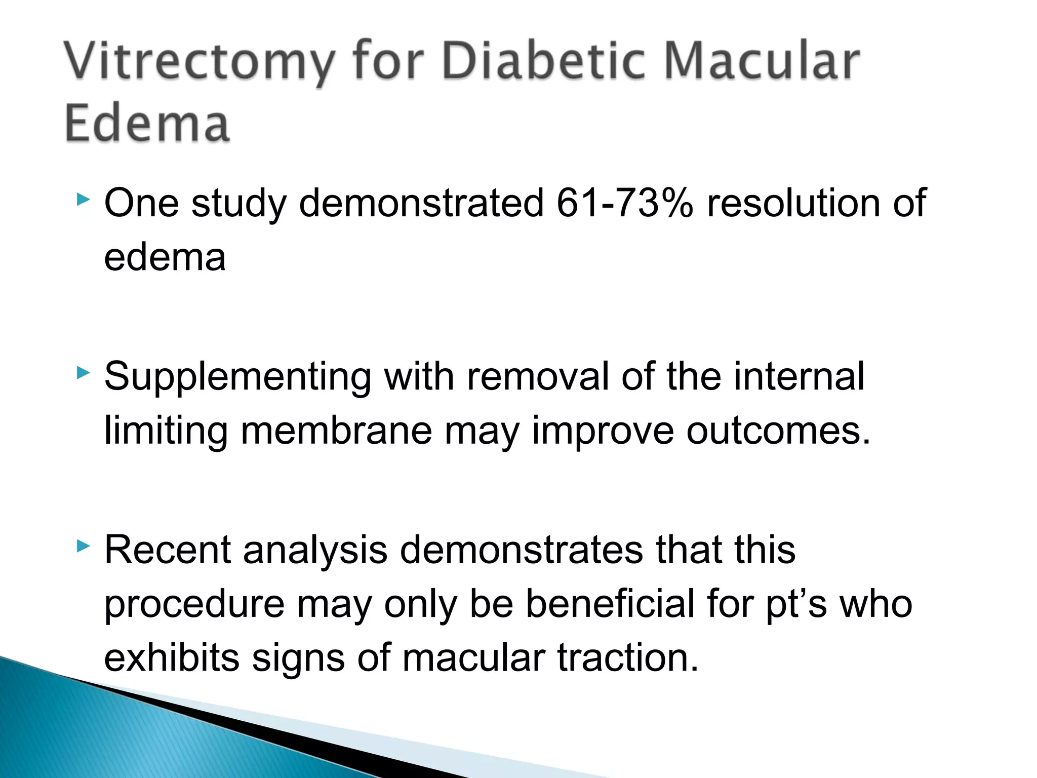  One study demonstrated 61-73% resolution of
edema
 Supplementing with removal of the internal
limiting membrane may improve outcomes.
 Recent analysis demonstrates that this
procedure may only be beneficial for pt’s who
exhibits signs of macular traction.
 