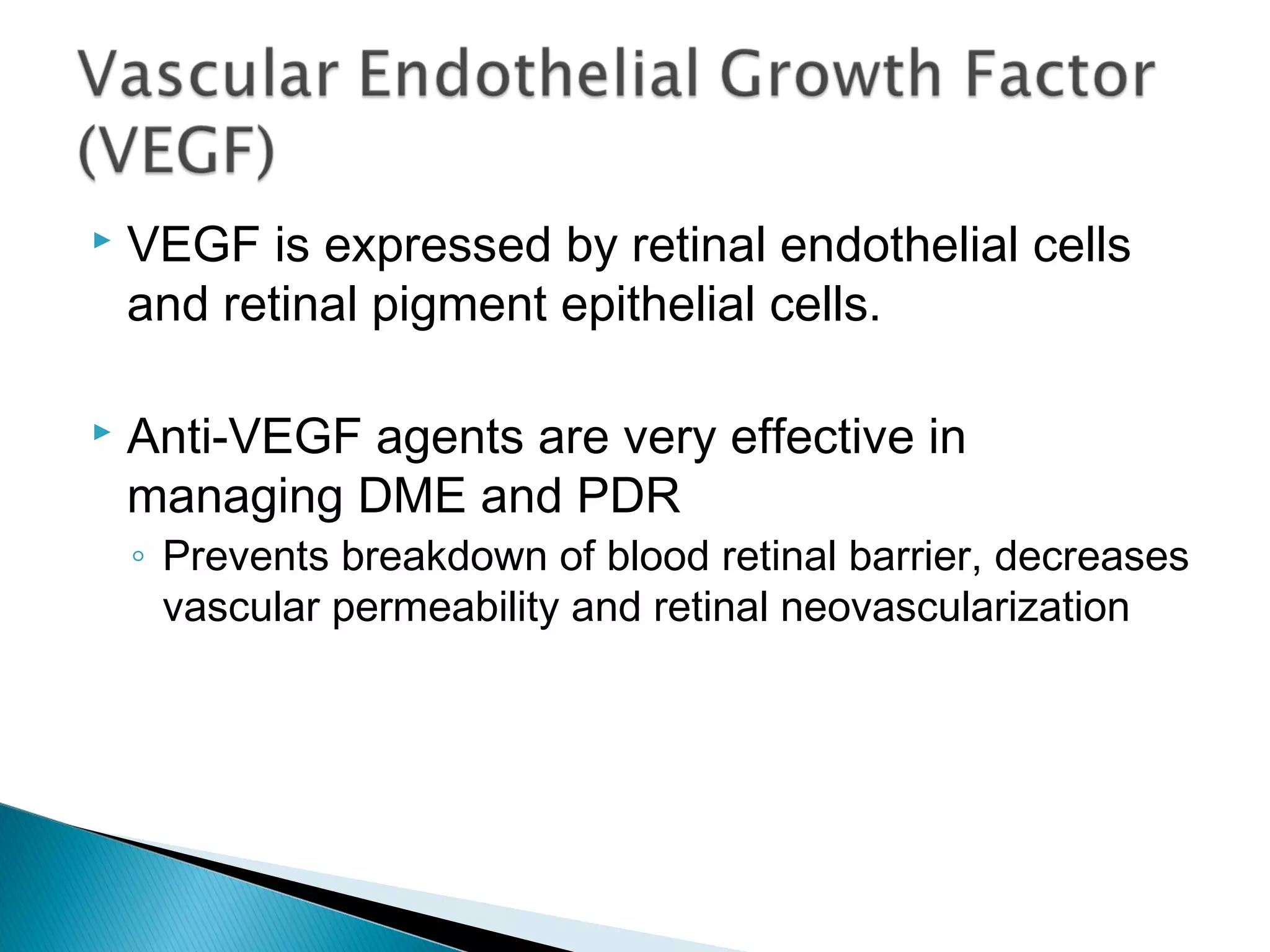  VEGF is expressed by retinal endothelial cells
and retinal pigment epithelial cells.
 Anti-VEGF agents are very effective in
managing DME and PDR
◦ Prevents breakdown of blood retinal barrier, decreases
vascular permeability and retinal neovascularization
 
