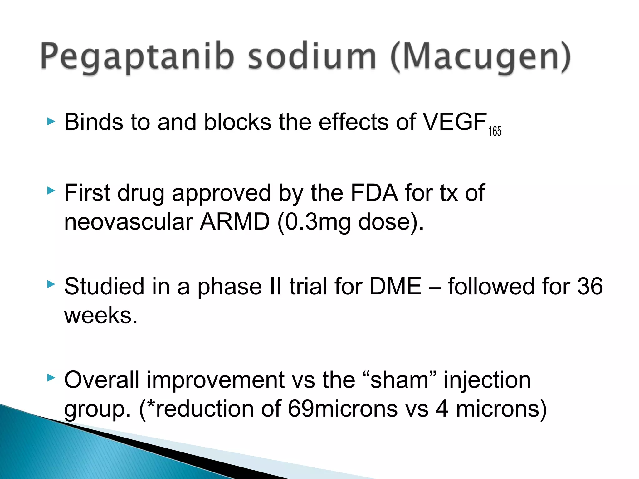  Binds to and blocks the effects of VEGF165
 First drug approved by the FDA for tx of
neovascular ARMD (0.3mg dose).
 Studied in a phase II trial for DME – followed for 36
weeks.
 Overall improvement vs the “sham” injection
group. (*reduction of 69microns vs 4 microns)
 
