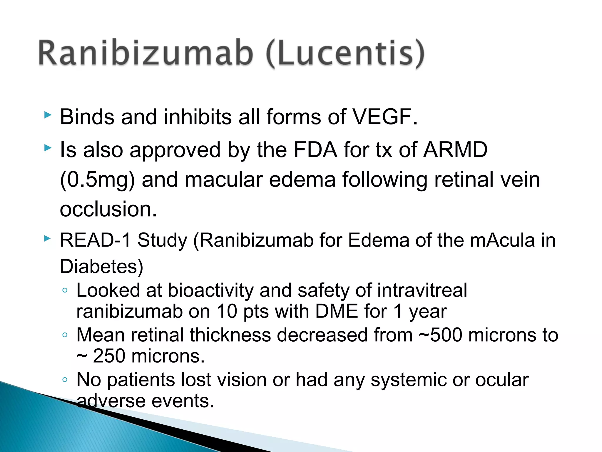  Binds and inhibits all forms of VEGF.
 Is also approved by the FDA for tx of ARMD
(0.5mg) and macular edema following retinal vein
occlusion.
 READ-1 Study (Ranibizumab for Edema of the mAcula in
Diabetes)
◦ Looked at bioactivity and safety of intravitreal
ranibizumab on 10 pts with DME for 1 year
◦ Mean retinal thickness decreased from ~500 microns to
~ 250 microns.
◦ No patients lost vision or had any systemic or ocular
adverse events.
 