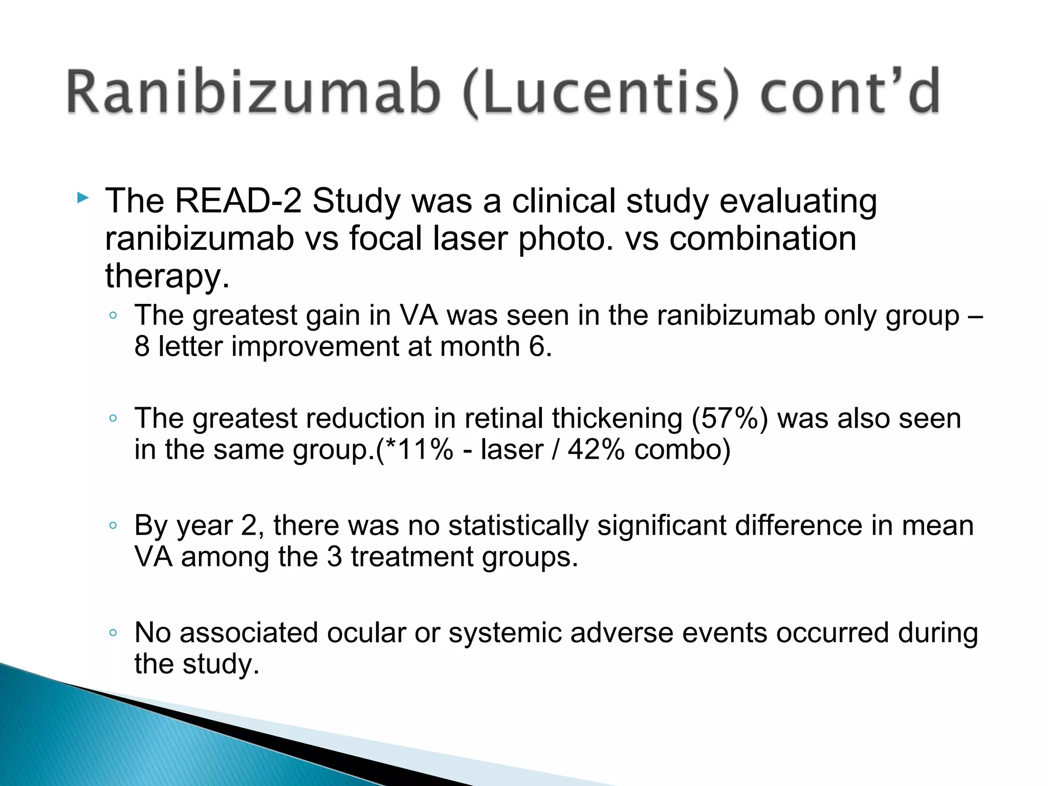  The READ-2 Study was a clinical study evaluating
ranibizumab vs focal laser photo. vs combination
therapy.
◦ The greatest gain in VA was seen in the ranibizumab only group –
8 letter improvement at month 6.
◦ The greatest reduction in retinal thickening (57%) was also seen
in the same group.(*11% - laser / 42% combo)
◦ By year 2, there was no statistically significant difference in mean
VA among the 3 treatment groups.
◦ No associated ocular or systemic adverse events occurred during
the study.
 