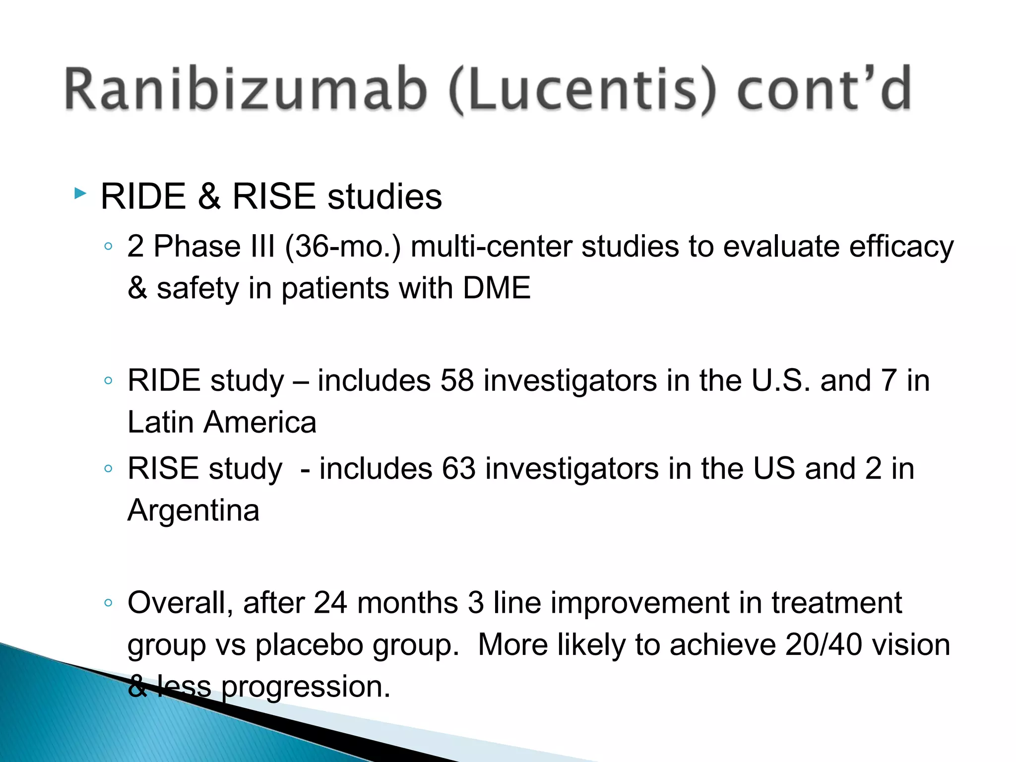  RIDE & RISE studies
◦ 2 Phase III (36-mo.) multi-center studies to evaluate efficacy
& safety in patients with DME
◦ RIDE study – includes 58 investigators in the U.S. and 7 in
Latin America
◦ RISE study - includes 63 investigators in the US and 2 in
Argentina
◦ Overall, after 24 months 3 line improvement in treatment
group vs placebo group. More likely to achieve 20/40 vision
& less progression.
 