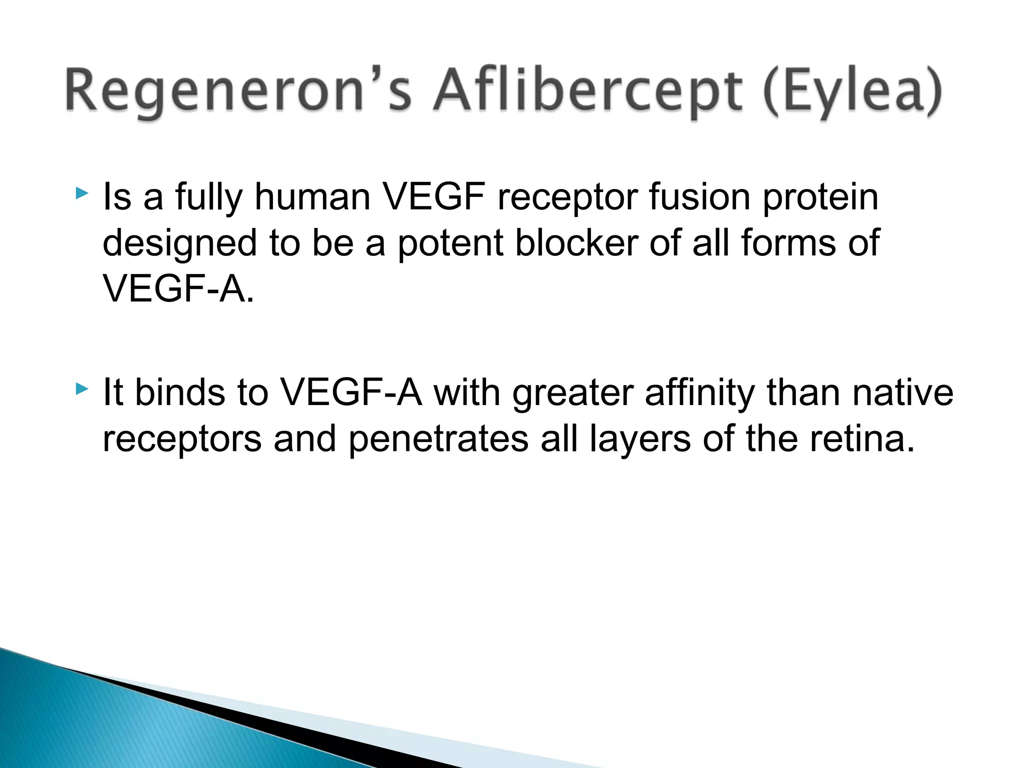  Is a fully human VEGF receptor fusion protein
designed to be a potent blocker of all forms of
VEGF-A.
 It binds to VEGF-A with greater affinity than native
receptors and penetrates all layers of the retina.
 