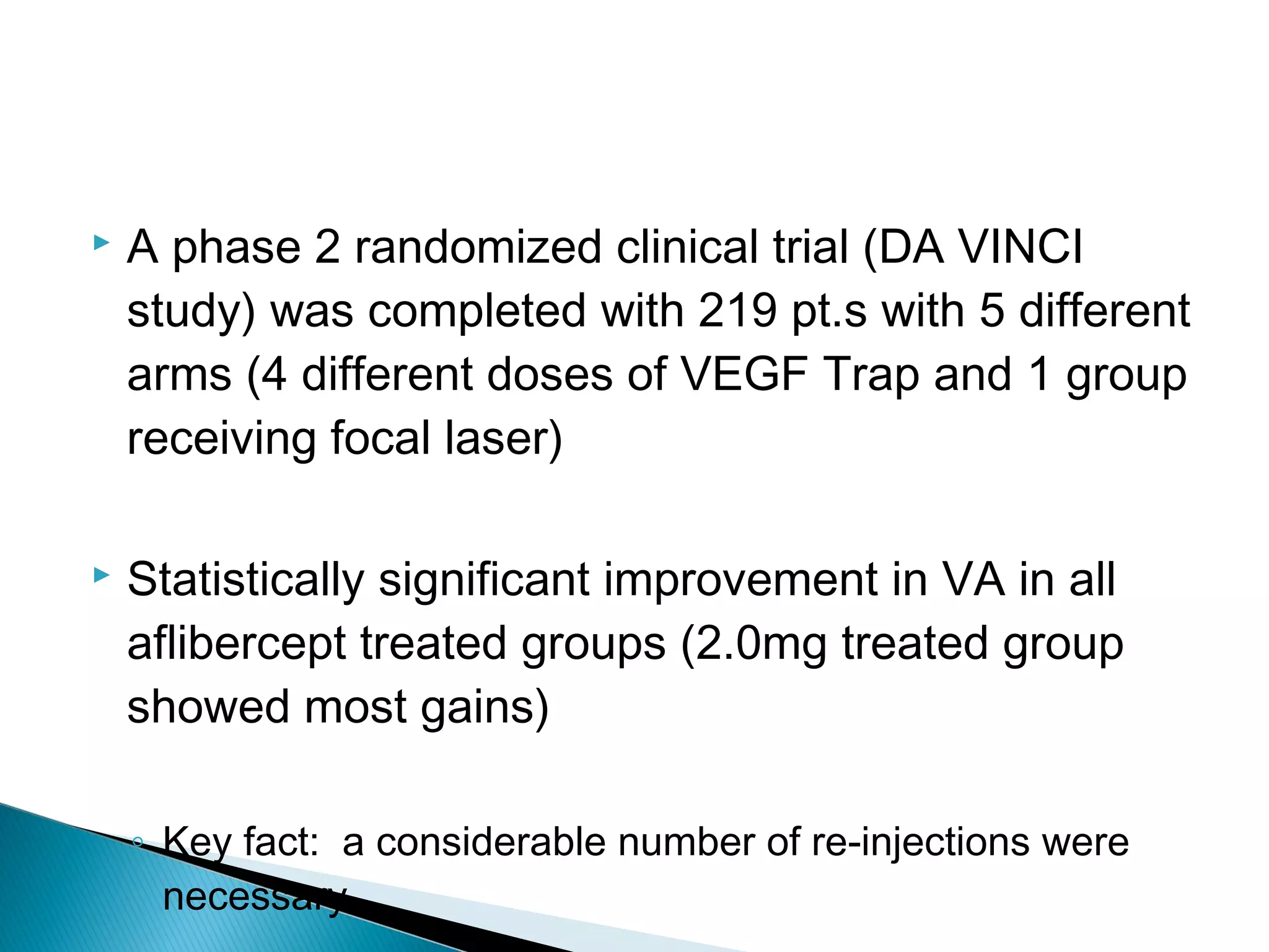  A phase 2 randomized clinical trial (DA VINCI
study) was completed with 219 pt.s with 5 different
arms (4 different doses of VEGF Trap and 1 group
receiving focal laser)
 Statistically significant improvement in VA in all
aflibercept treated groups (2.0mg treated group
showed most gains)
◦ Key fact: a considerable number of re-injections were
necessary.
 