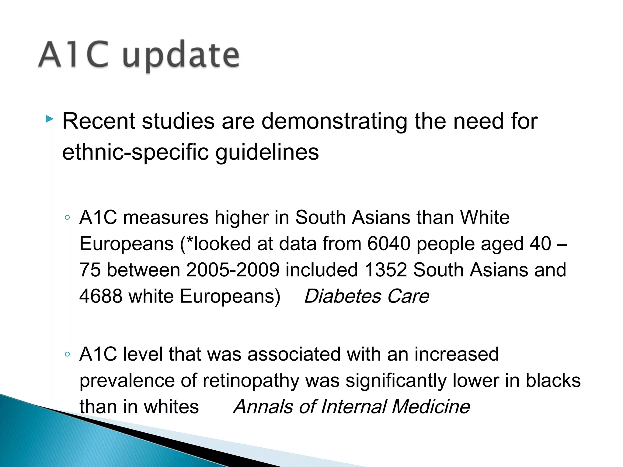  Recent studies are demonstrating the need for
ethnic-specific guidelines
◦ A1C measures higher in South Asians than White
Europeans (*looked at data from 6040 people aged 40 –
75 between 2005-2009 included 1352 South Asians and
4688 white Europeans) Diabetes Care
◦ A1C level that was associated with an increased
prevalence of retinopathy was significantly lower in blacks
than in whites Annals of Internal Medicine
 