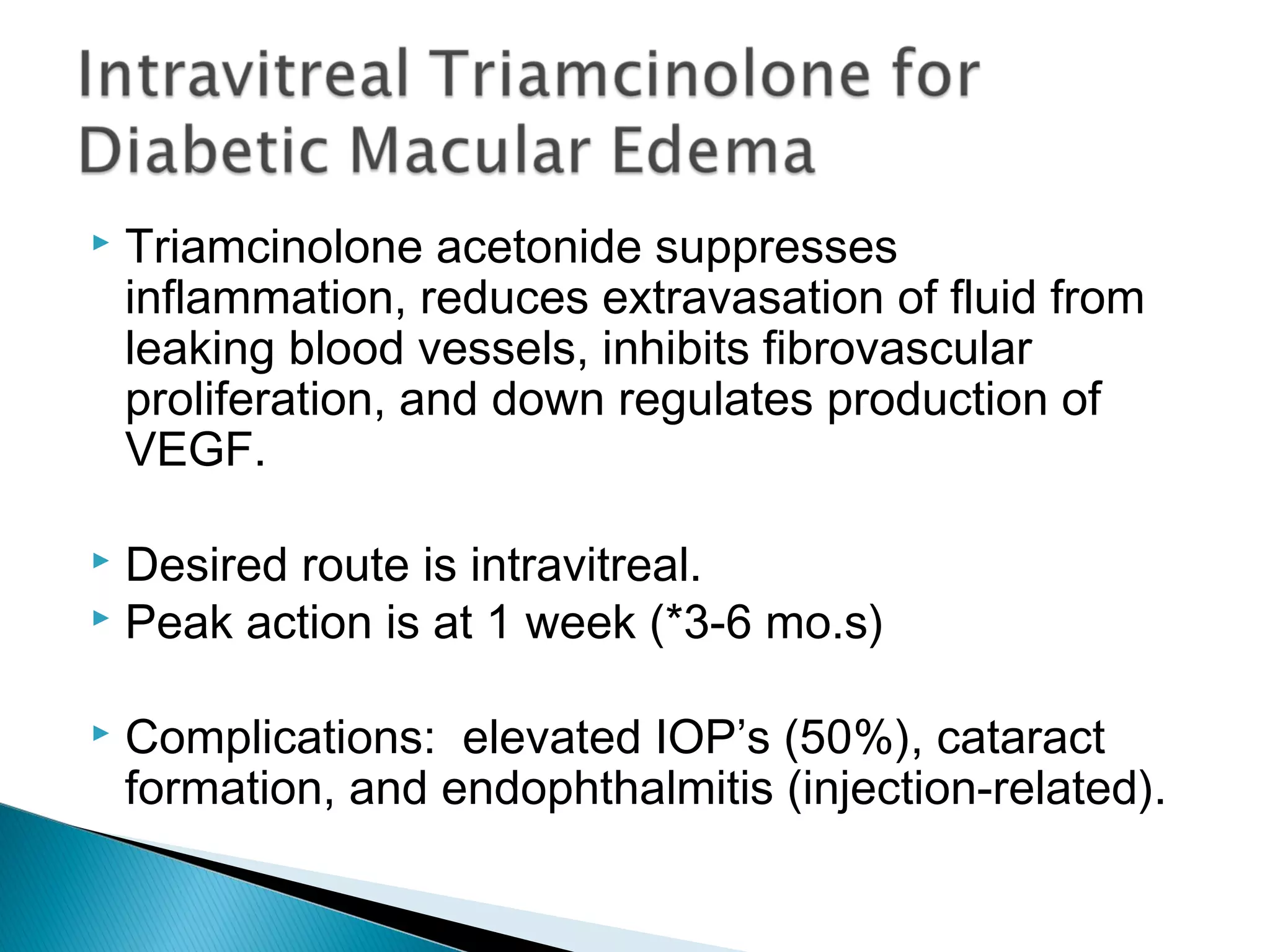  Triamcinolone acetonide suppresses
inflammation, reduces extravasation of fluid from
leaking blood vessels, inhibits fibrovascular
proliferation, and down regulates production of
VEGF.
 Desired route is intravitreal.
 Peak action is at 1 week (*3-6 mo.s)
 Complications: elevated IOP’s (50%), cataract
formation, and endophthalmitis (injection-related).
 