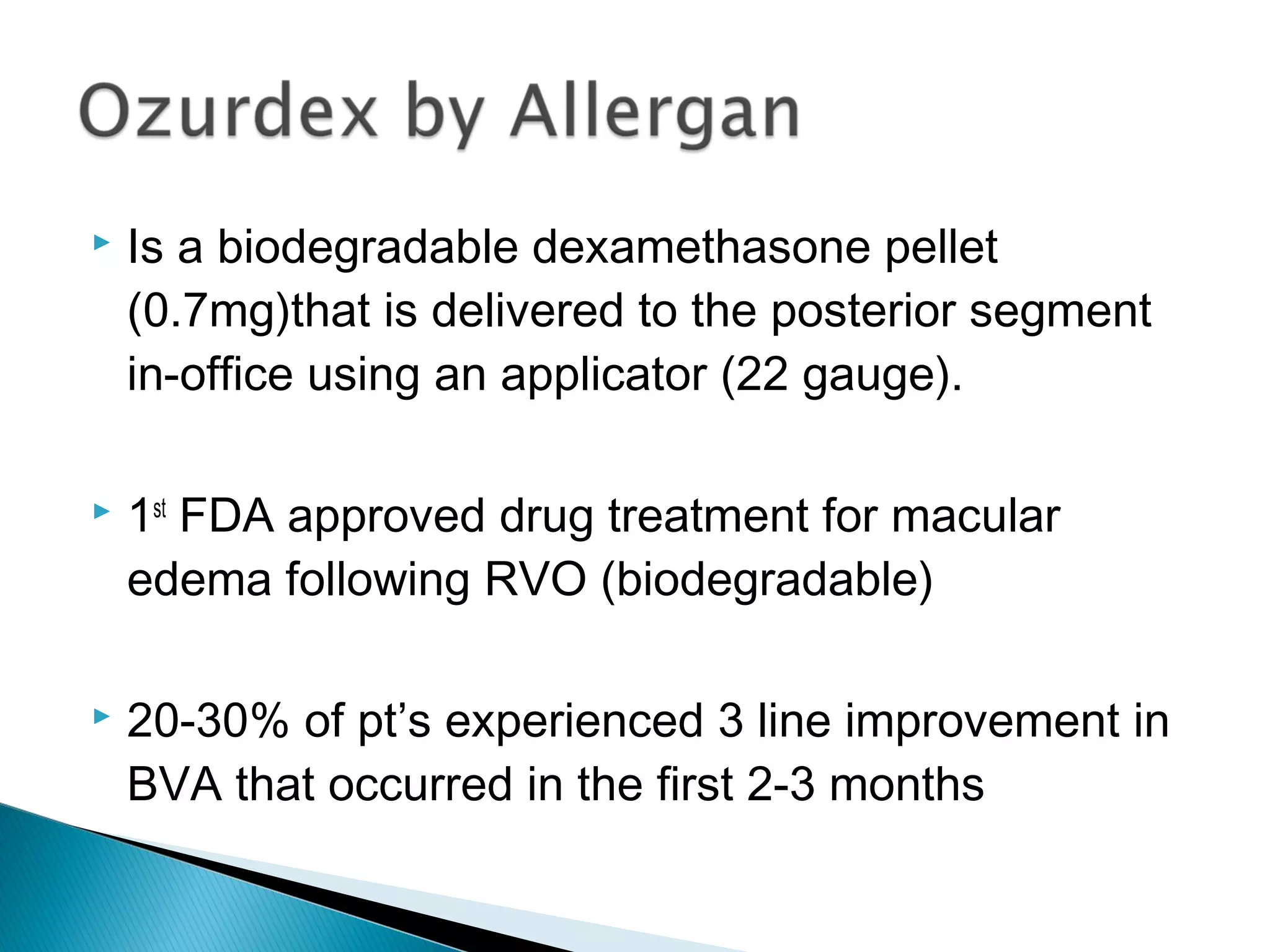  Is a biodegradable dexamethasone pellet
(0.7mg)that is delivered to the posterior segment
in-office using an applicator (22 gauge).
 1st
FDA approved drug treatment for macular
edema following RVO (biodegradable)
 20-30% of pt’s experienced 3 line improvement in
BVA that occurred in the first 2-3 months
 