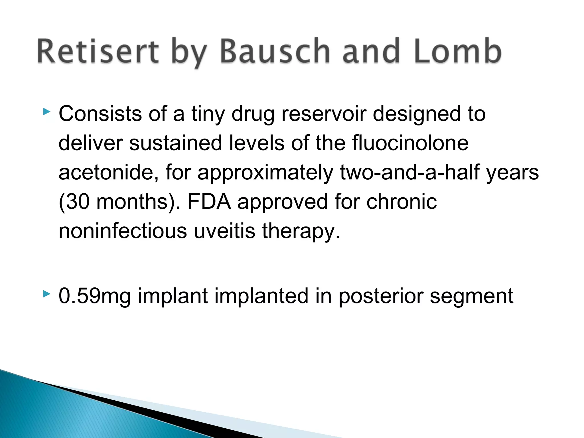 Consists of a tiny drug reservoir designed to
deliver sustained levels of the fluocinolone
acetonide, for approximately two-and-a-half years
(30 months). FDA approved for chronic
noninfectious uveitis therapy.
 0.59mg implant implanted in posterior segment
 