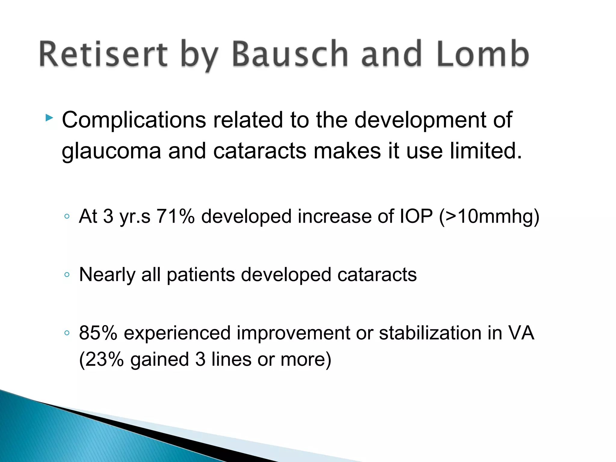  Complications related to the development of
glaucoma and cataracts makes it use limited.
◦ At 3 yr.s 71% developed increase of IOP (>10mmhg)
◦ Nearly all patients developed cataracts
◦ 85% experienced improvement or stabilization in VA
(23% gained 3 lines or more)
 