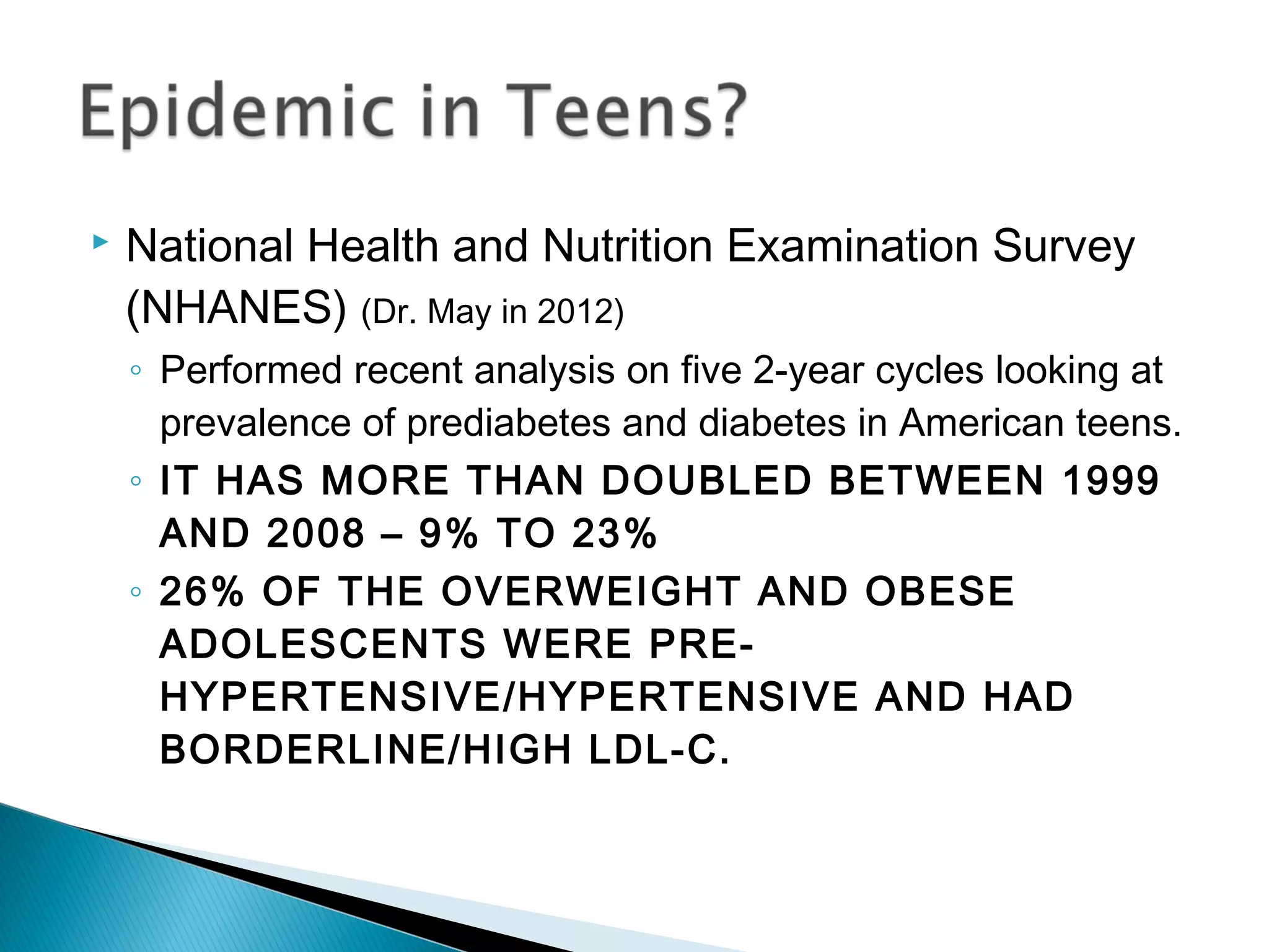  National Health and Nutrition Examination Survey
(NHANES) (Dr. May in 2012)
◦ Performed recent analysis on five 2-year cycles looking at
prevalence of prediabetes and diabetes in American teens.
◦ IT HAS MORE THAN DOUBLED BETWEEN 1999
AND 2008 – 9% TO 23%
◦ 26% OF THE OVERWEIGHT AND OBESE
ADOLESCENTS WERE PRE-
HYPERTENSIVE/HYPERTENSIVE AND HAD
BORDERLINE/HIGH LDL-C.
 