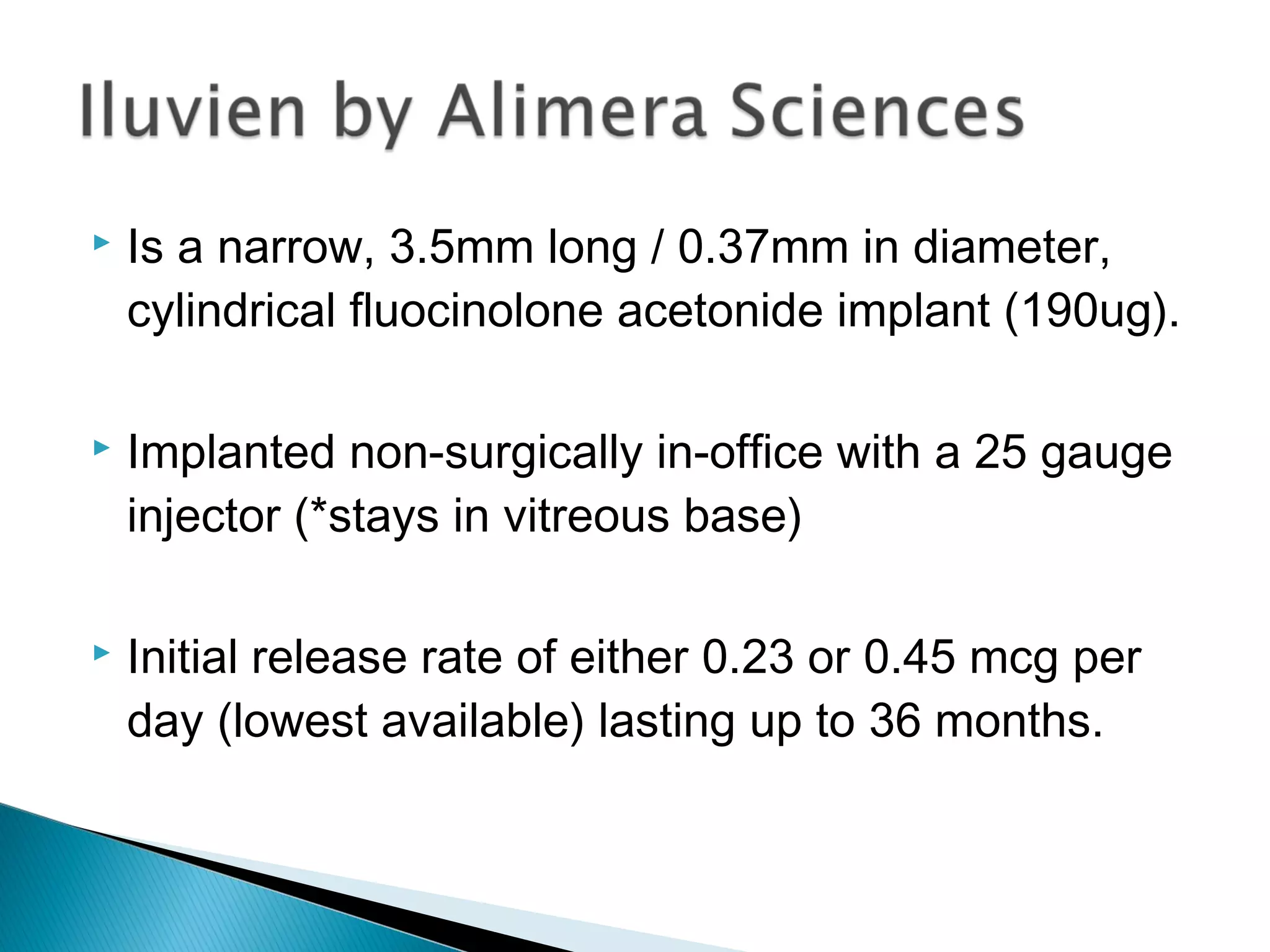  Is a narrow, 3.5mm long / 0.37mm in diameter,
cylindrical fluocinolone acetonide implant (190ug).
 Implanted non-surgically in-office with a 25 gauge
injector (*stays in vitreous base)
 Initial release rate of either 0.23 or 0.45 mcg per
day (lowest available) lasting up to 36 months.
 