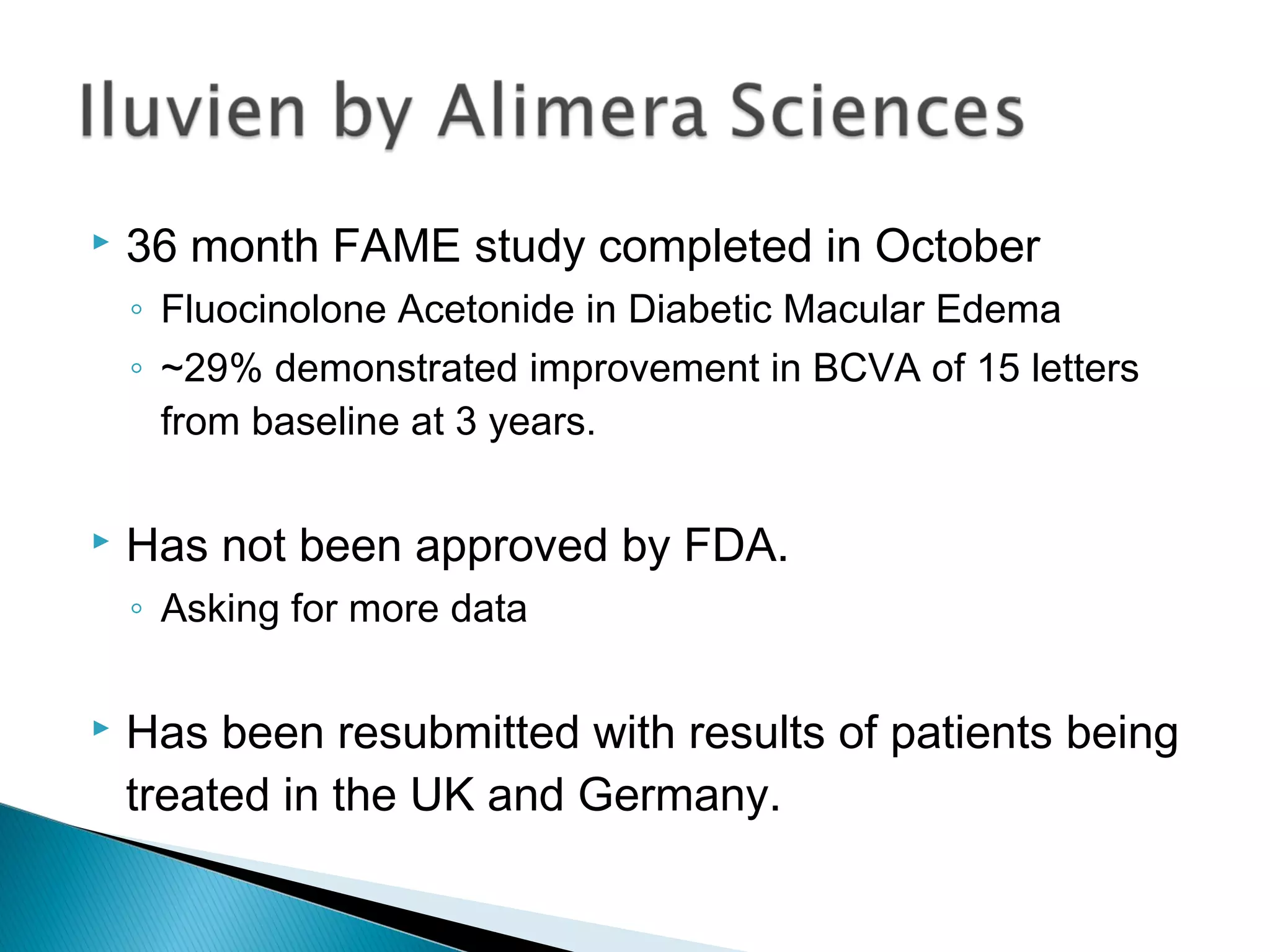  36 month FAME study completed in October
◦ Fluocinolone Acetonide in Diabetic Macular Edema
◦ ~29% demonstrated improvement in BCVA of 15 letters
from baseline at 3 years.
 Has not been approved by FDA.
◦ Asking for more data
 Has been resubmitted with results of patients being
treated in the UK and Germany.
 