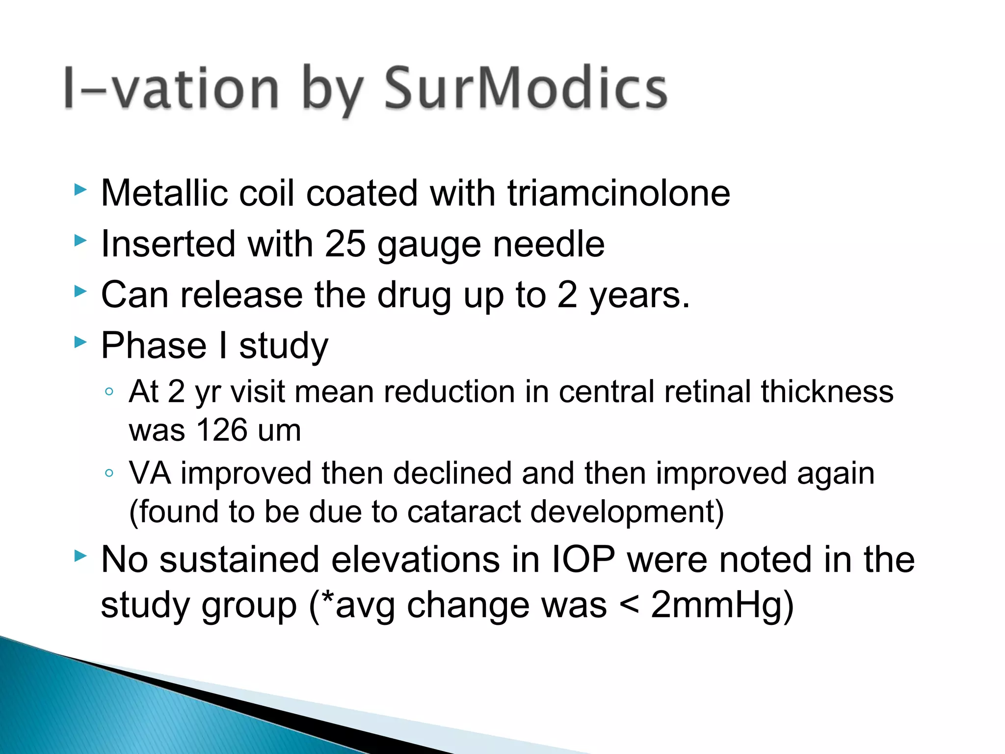  Metallic coil coated with triamcinolone
 Inserted with 25 gauge needle
 Can release the drug up to 2 years.
 Phase I study
◦ At 2 yr visit mean reduction in central retinal thickness
was 126 um
◦ VA improved then declined and then improved again
(found to be due to cataract development)
 No sustained elevations in IOP were noted in the
study group (*avg change was < 2mmHg)
 
