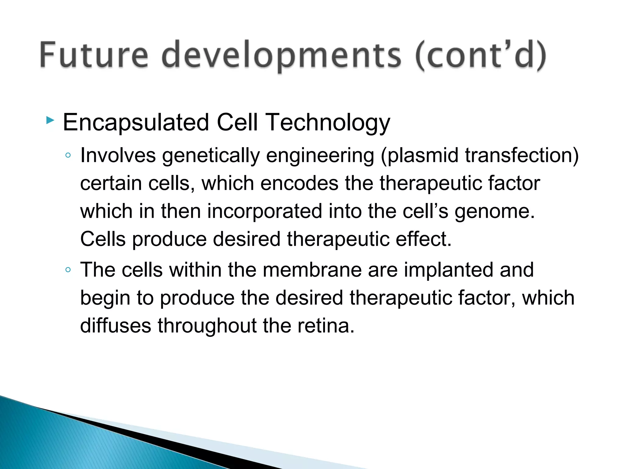  Encapsulated Cell Technology
◦ Involves genetically engineering (plasmid transfection)
certain cells, which encodes the therapeutic factor
which in then incorporated into the cell’s genome.
Cells produce desired therapeutic effect.
◦ The cells within the membrane are implanted and
begin to produce the desired therapeutic factor, which
diffuses throughout the retina.
 