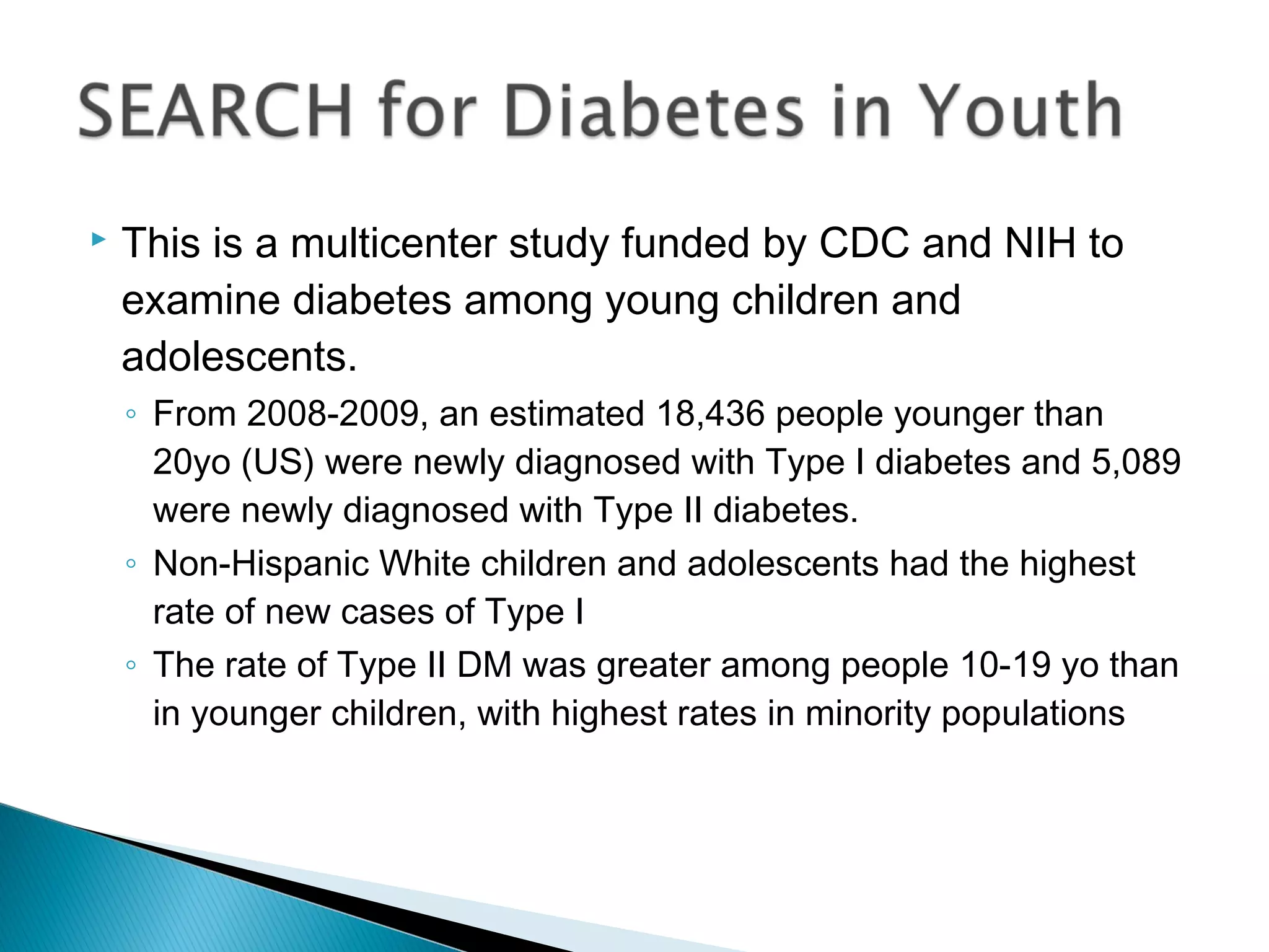  This is a multicenter study funded by CDC and NIH to
examine diabetes among young children and
adolescents.
◦ From 2008-2009, an estimated 18,436 people younger than
20yo (US) were newly diagnosed with Type I diabetes and 5,089
were newly diagnosed with Type II diabetes.
◦ Non-Hispanic White children and adolescents had the highest
rate of new cases of Type I
◦ The rate of Type II DM was greater among people 10-19 yo than
in younger children, with highest rates in minority populations
 