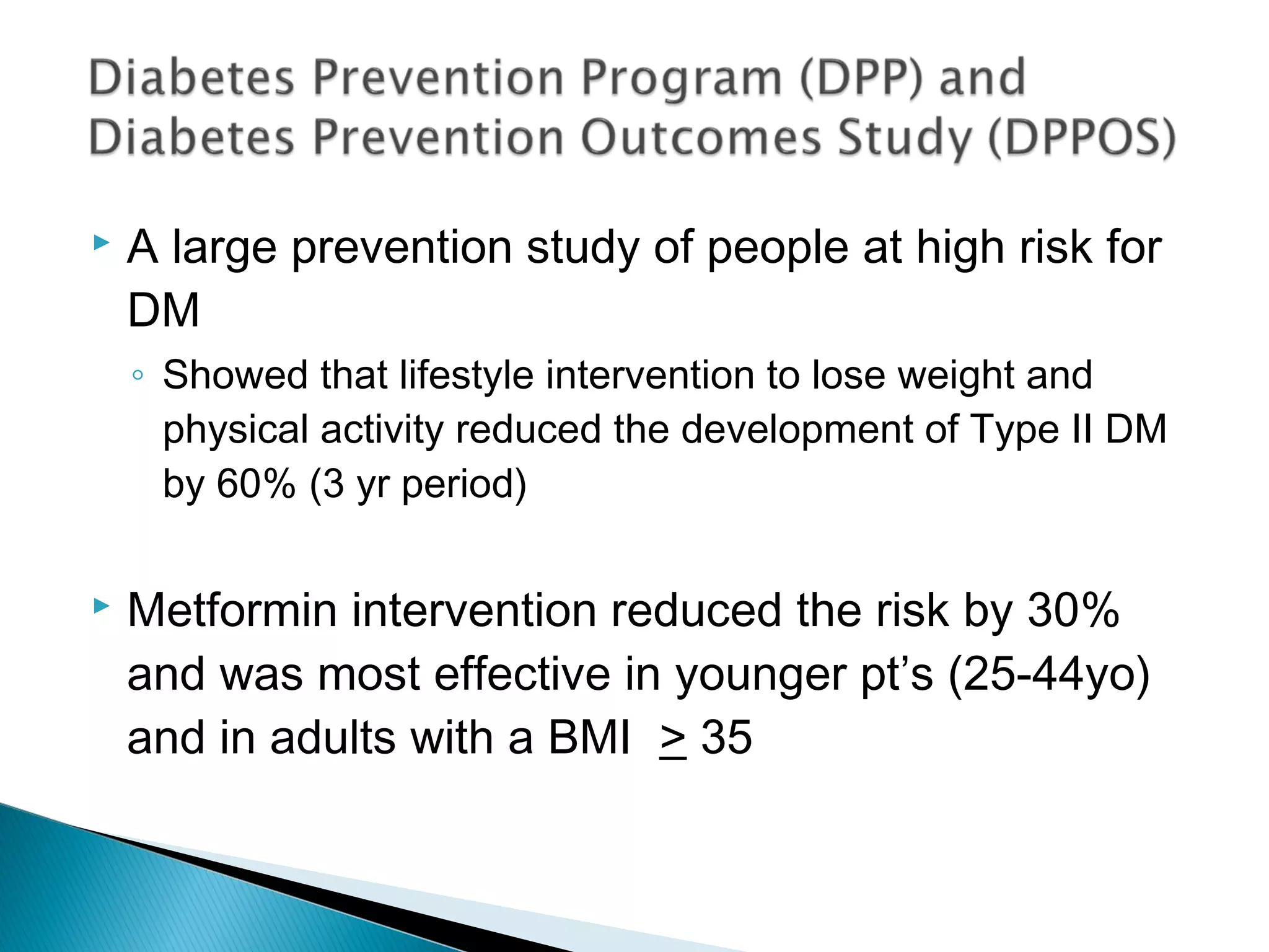  A large prevention study of people at high risk for
DM
◦ Showed that lifestyle intervention to lose weight and
physical activity reduced the development of Type II DM
by 60% (3 yr period)
 Metformin intervention reduced the risk by 30%
and was most effective in younger pt’s (25-44yo)
and in adults with a BMI > 35
 