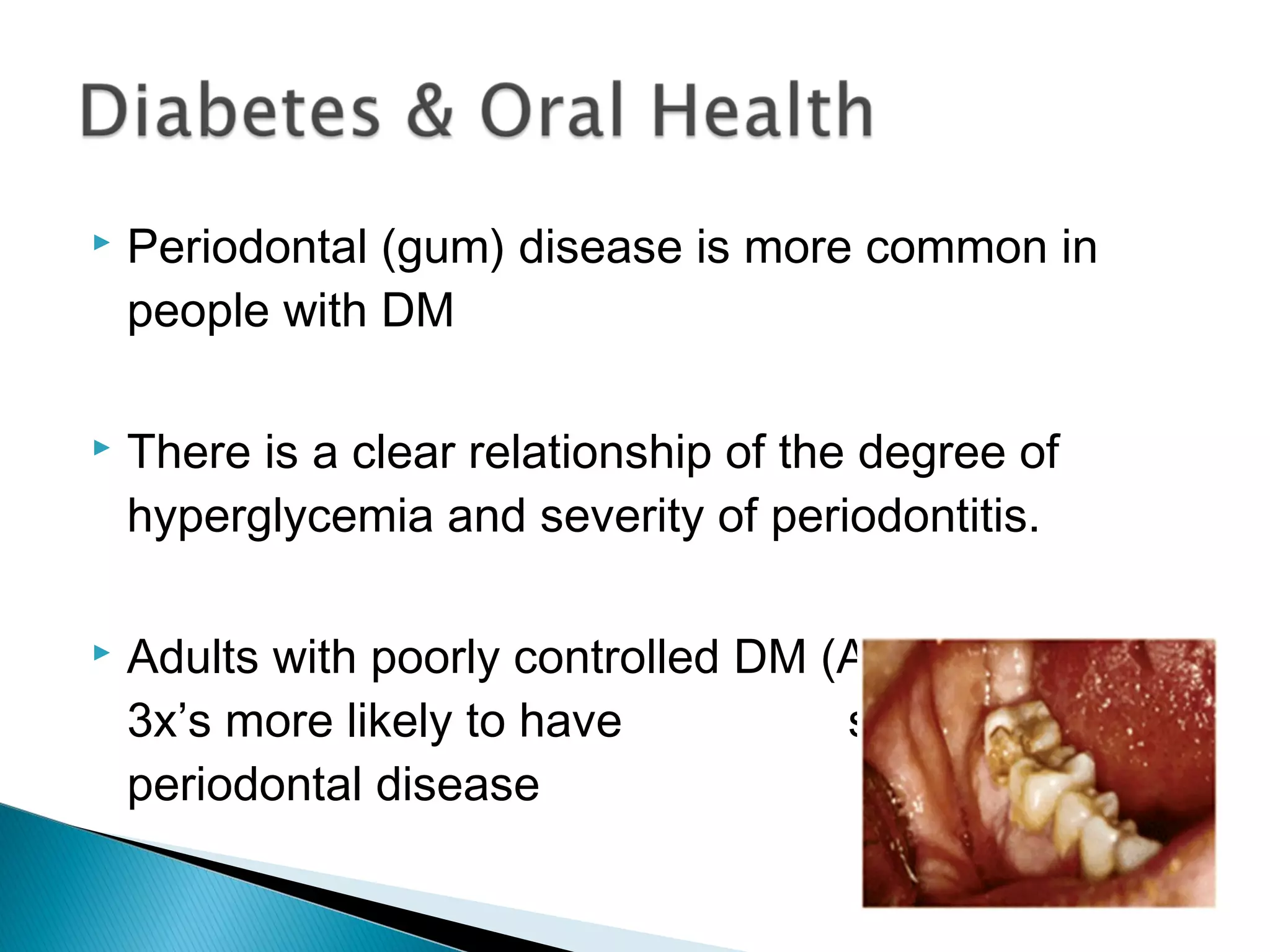  Periodontal (gum) disease is more common in
people with DM
 There is a clear relationship of the degree of
hyperglycemia and severity of periodontitis.
 Adults with poorly controlled DM (A1C > 9%) were
3x’s more likely to have severe
periodontal disease
 