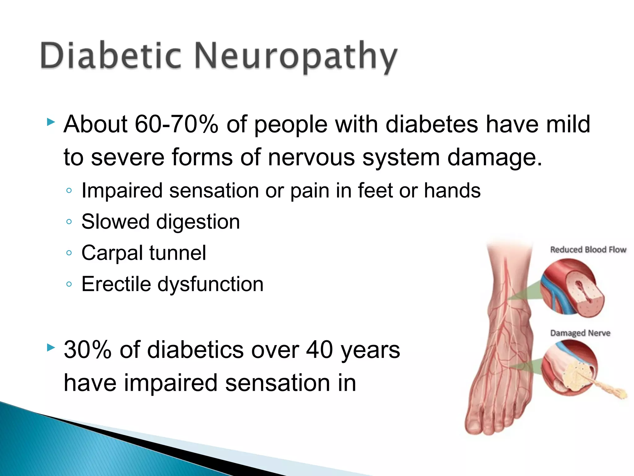  About 60-70% of people with diabetes have mild
to severe forms of nervous system damage.
◦ Impaired sensation or pain in feet or hands
◦ Slowed digestion
◦ Carpal tunnel
◦ Erectile dysfunction
 30% of diabetics over 40 years old
have impaired sensation in their feet.
 
