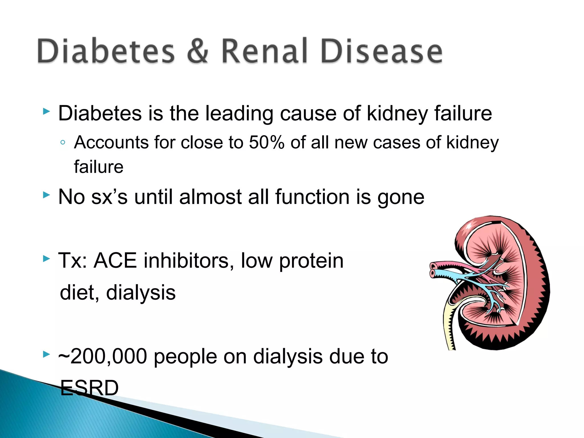  Diabetes is the leading cause of kidney failure
◦ Accounts for close to 50% of all new cases of kidney
failure
 No sx’s until almost all function is gone
 Tx: ACE inhibitors, low protein
diet, dialysis
 ~200,000 people on dialysis due to
ESRD
 