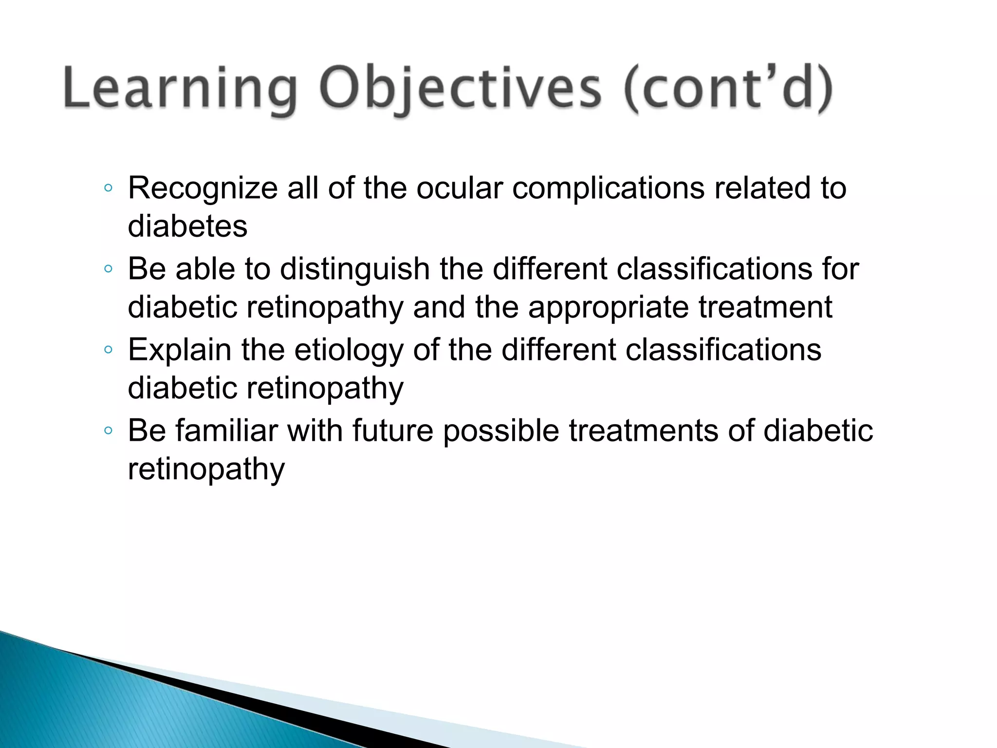 ◦ Recognize all of the ocular complications related to
diabetes
◦ Be able to distinguish the different classifications for
diabetic retinopathy and the appropriate treatment
◦ Explain the etiology of the different classifications
diabetic retinopathy
◦ Be familiar with future possible treatments of diabetic
retinopathy
 
