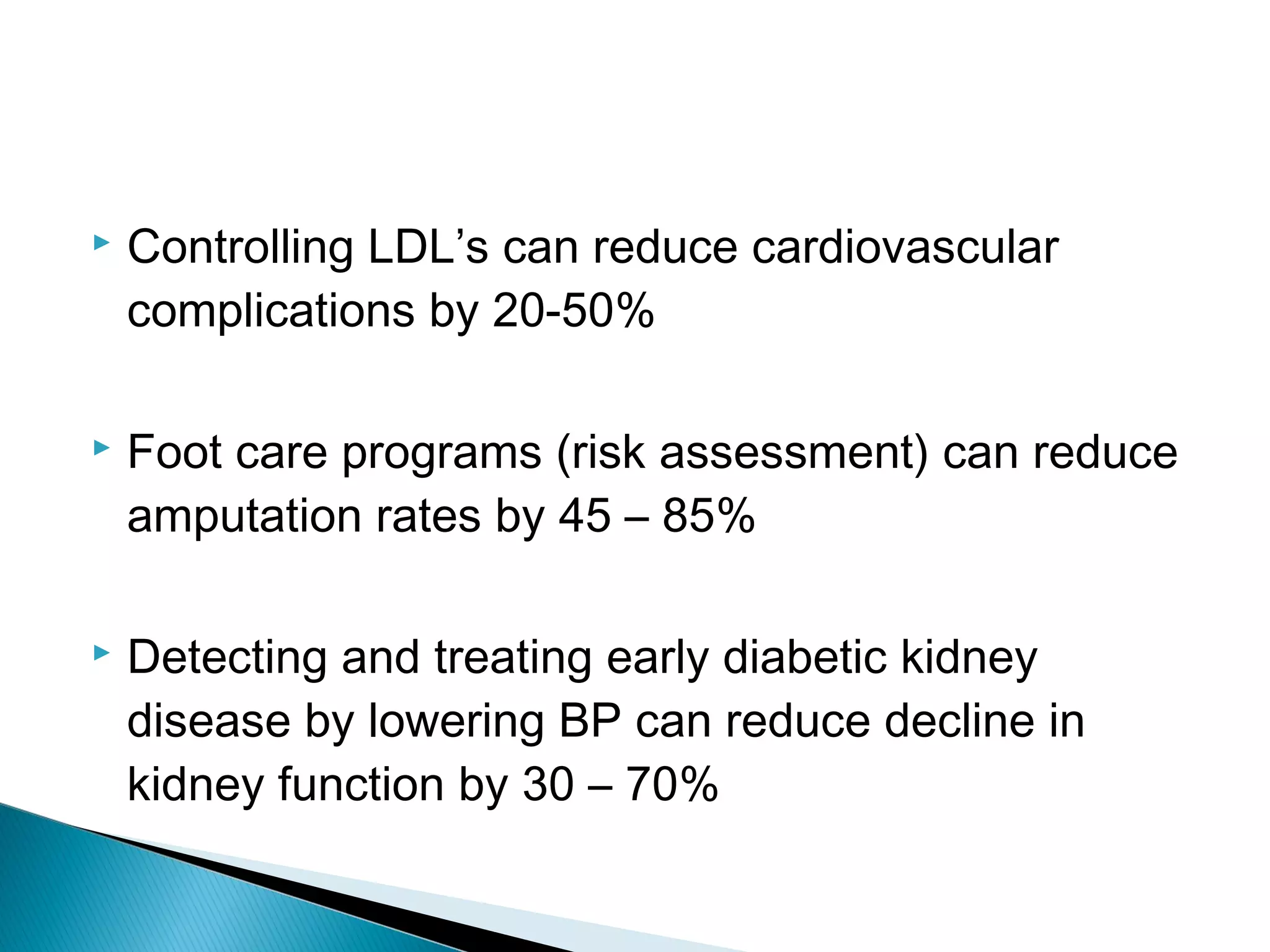  Controlling LDL’s can reduce cardiovascular
complications by 20-50%
 Foot care programs (risk assessment) can reduce
amputation rates by 45 – 85%
 Detecting and treating early diabetic kidney
disease by lowering BP can reduce decline in
kidney function by 30 – 70%
 