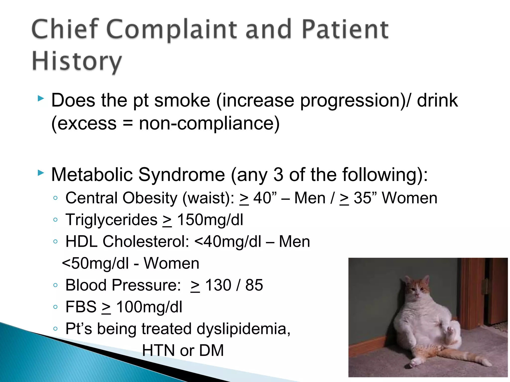  Does the pt smoke (increase progression)/ drink
(excess = non-compliance)
 Metabolic Syndrome (any 3 of the following):
◦ Central Obesity (waist): > 40” – Men / > 35” Women
◦ Triglycerides > 150mg/dl
◦ HDL Cholesterol: <40mg/dl – Men
<50mg/dl - Women
◦ Blood Pressure: > 130 / 85
◦ FBS > 100mg/dl
◦ Pt’s being treated dyslipidemia,
◦ HTN or DM
 