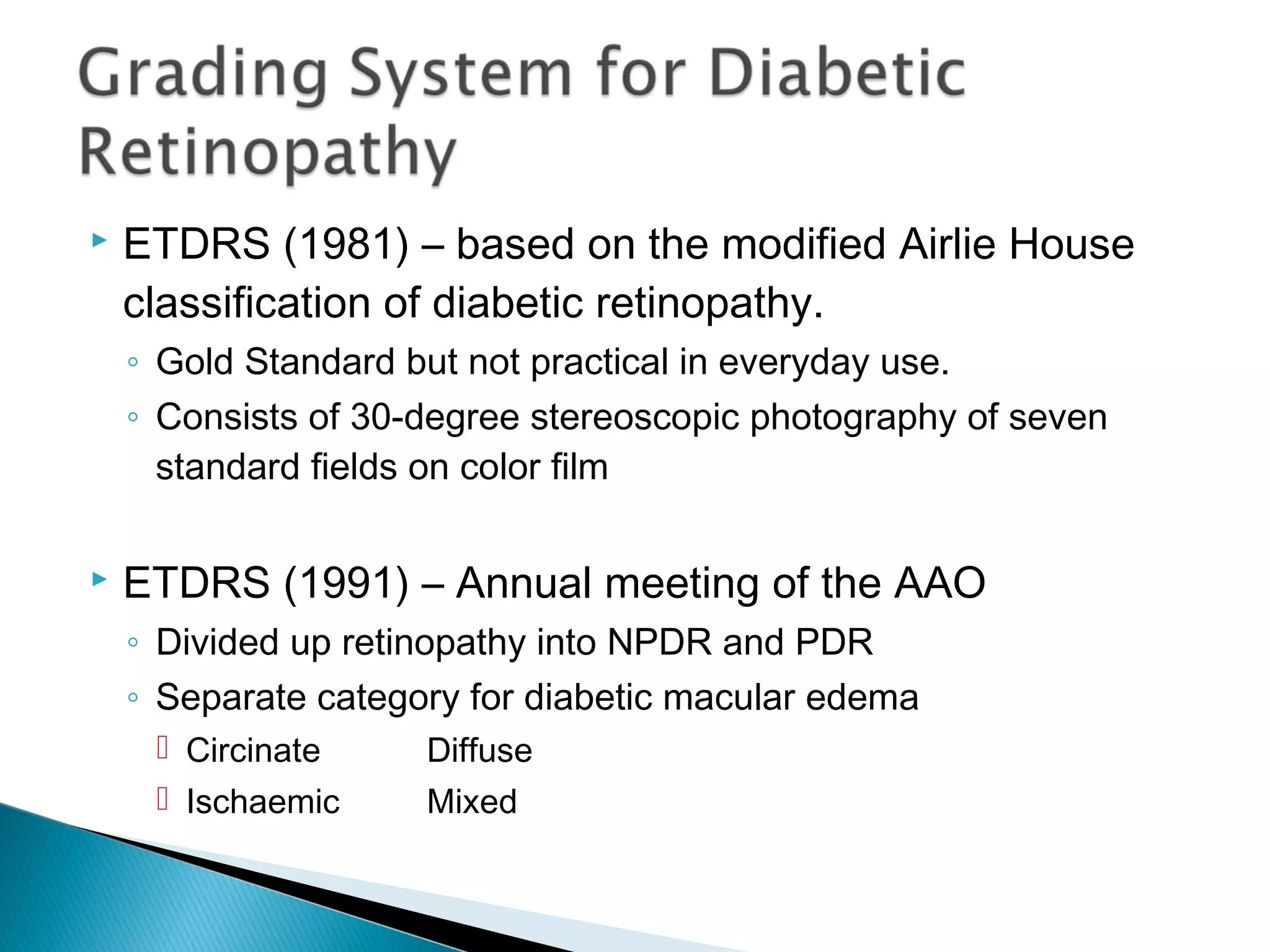  ETDRS (1981) – based on the modified Airlie House
classification of diabetic retinopathy.
◦ Gold Standard but not practical in everyday use.
◦ Consists of 30-degree stereoscopic photography of seven
standard fields on color film
 ETDRS (1991) – Annual meeting of the AAO
◦ Divided up retinopathy into NPDR and PDR
◦ Separate category for diabetic macular edema
 Circinate Diffuse
 Ischaemic Mixed
 