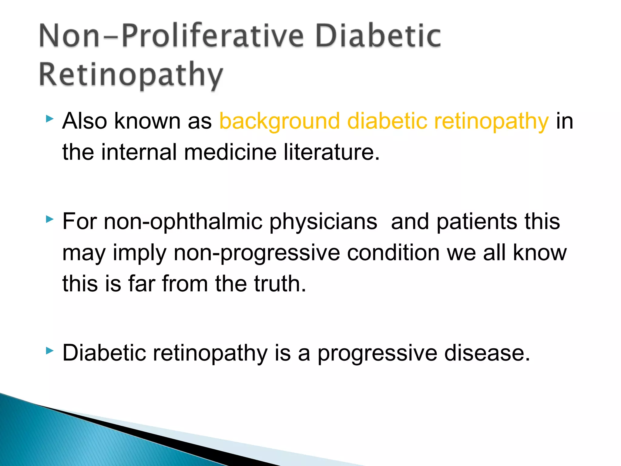  Also known as background diabetic retinopathy in
the internal medicine literature.
 For non-ophthalmic physicians and patients this
may imply non-progressive condition we all know
this is far from the truth.
 Diabetic retinopathy is a progressive disease.
 