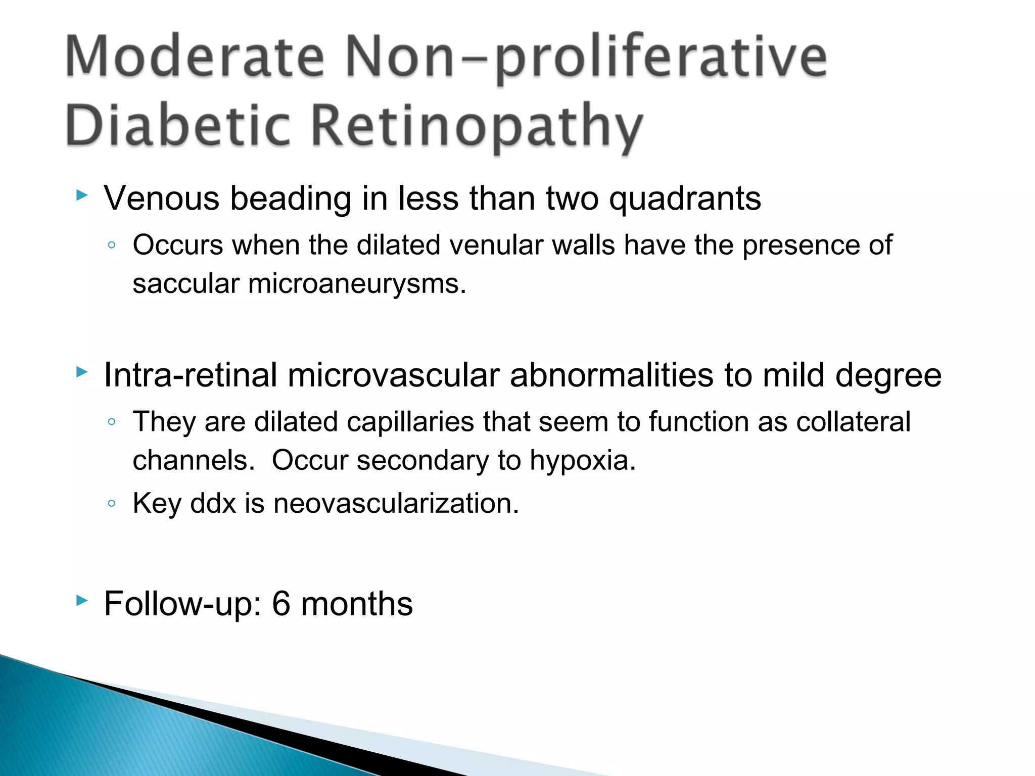 Venous beading in less than two quadrants
◦ Occurs when the dilated venular walls have the presence of
saccular microaneurysms.
 Intra-retinal microvascular abnormalities to mild degree
◦ They are dilated capillaries that seem to function as collateral
channels. Occur secondary to hypoxia.
◦ Key ddx is neovascularization.
 Follow-up: 6 months
 