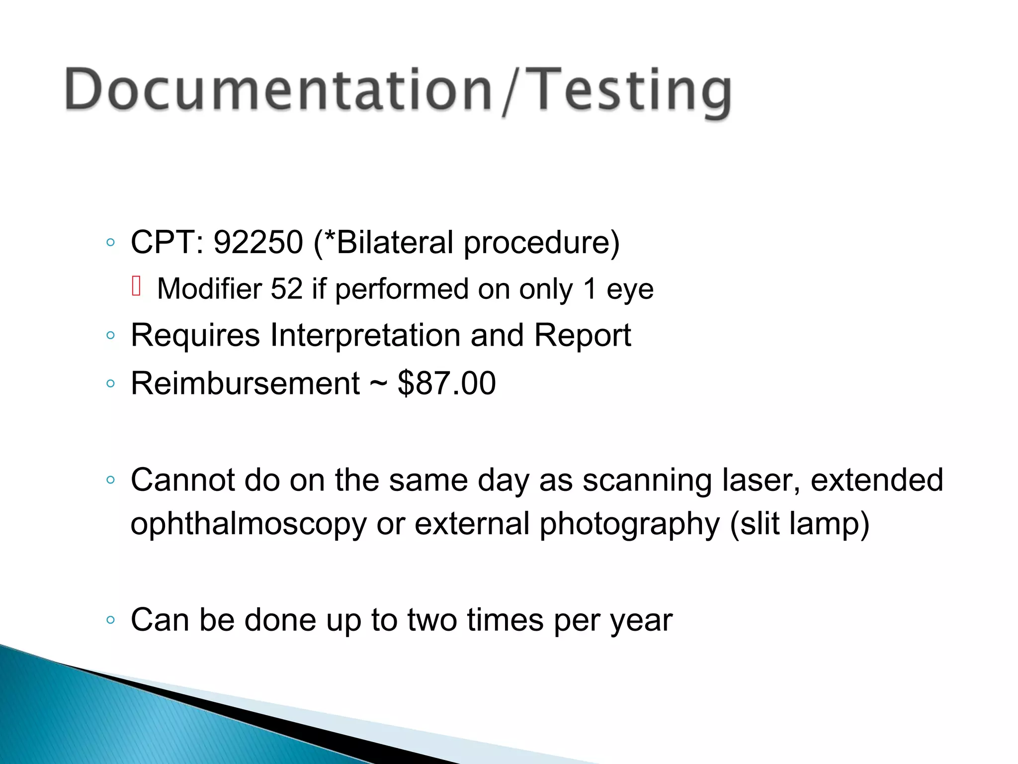 ◦ CPT: 92250 (*Bilateral procedure)
 Modifier 52 if performed on only 1 eye
◦ Requires Interpretation and Report
◦ Reimbursement ~ $87.00
◦ Cannot do on the same day as scanning laser, extended
ophthalmoscopy or external photography (slit lamp)
◦ Can be done up to two times per year
 