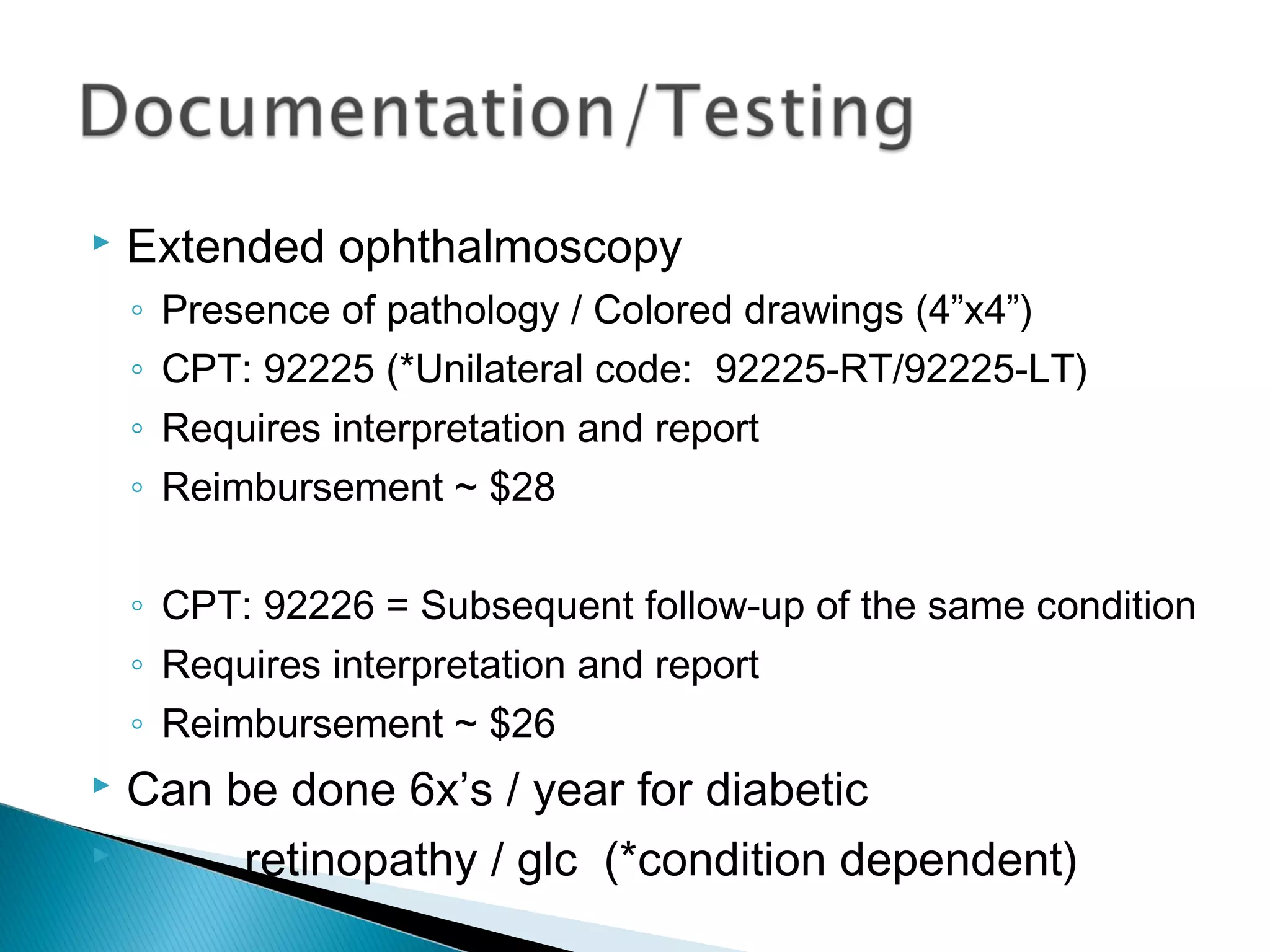  Extended ophthalmoscopy
◦ Presence of pathology / Colored drawings (4”x4”)
◦ CPT: 92225 (*Unilateral code: 92225-RT/92225-LT)
◦ Requires interpretation and report
◦ Reimbursement ~ $28
◦ CPT: 92226 = Subsequent follow-up of the same condition
◦ Requires interpretation and report
◦ Reimbursement ~ $26
 Can be done 6x’s / year for diabetic
 retinopathy / glc (*condition dependent)
 