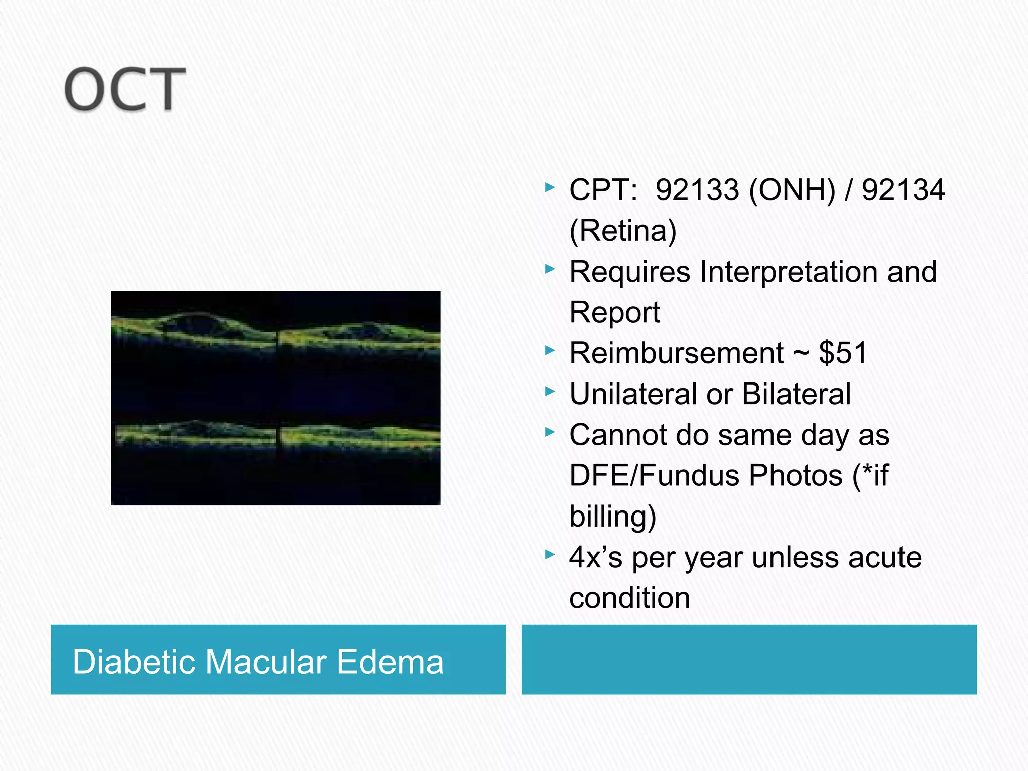 Diabetic Macular Edema
 CPT: 92133 (ONH) / 92134
(Retina)
 Requires Interpretation and
Report
 Reimbursement ~ $51
 Unilateral or Bilateral
 Cannot do same day as
DFE/Fundus Photos (*if
billing)
 4x’s per year unless acute
condition
 