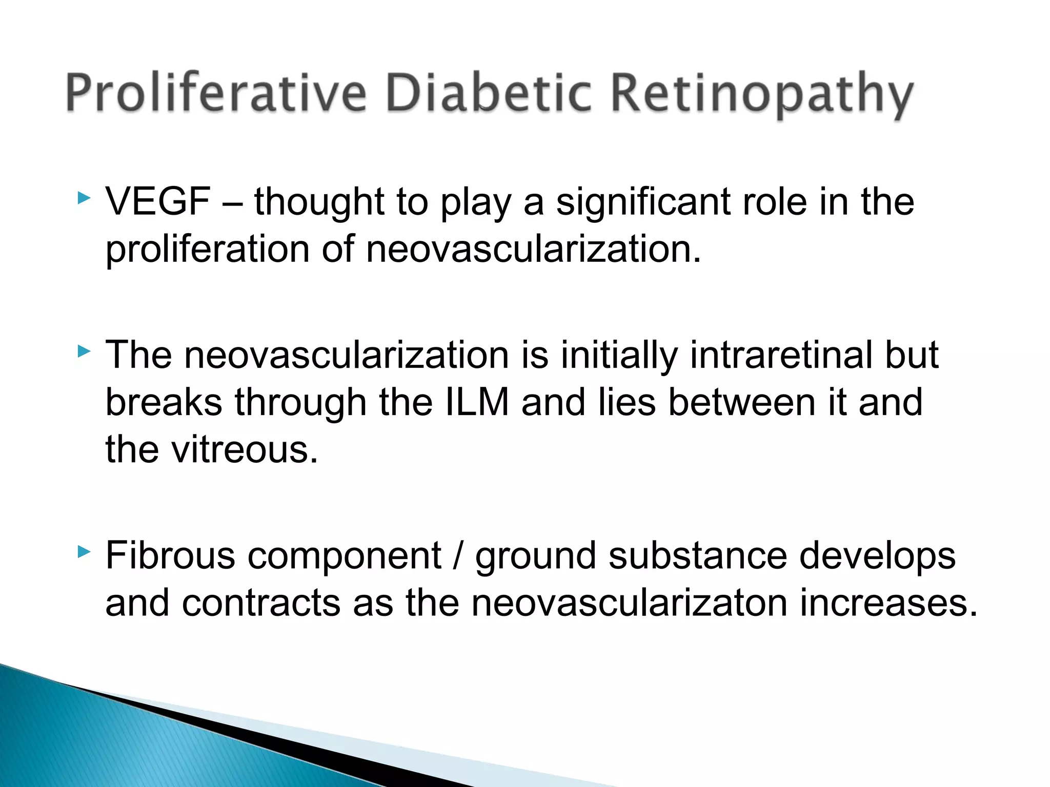  VEGF – thought to play a significant role in the
proliferation of neovascularization.
 The neovascularization is initially intraretinal but
breaks through the ILM and lies between it and
the vitreous.
 Fibrous component / ground substance develops
and contracts as the neovascularizaton increases.
 