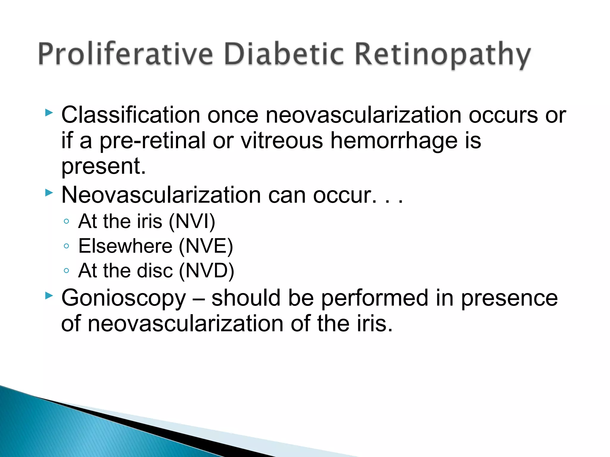  Classification once neovascularization occurs or
if a pre-retinal or vitreous hemorrhage is
present.
 Neovascularization can occur. . .
◦ At the iris (NVI)
◦ Elsewhere (NVE)
◦ At the disc (NVD)
 Gonioscopy – should be performed in presence
of neovascularization of the iris.
 